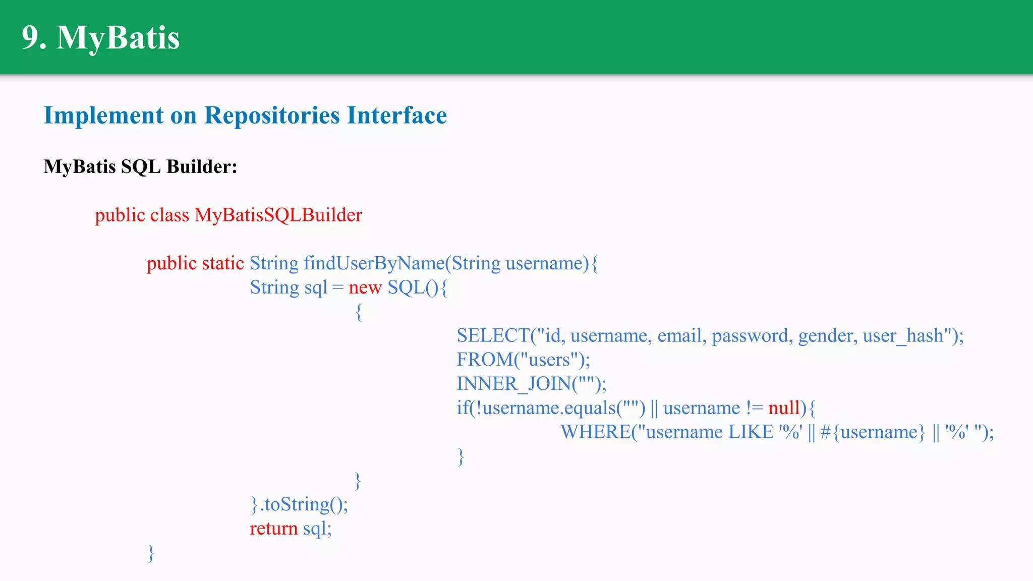 9. MyBatis
Implement on Repositories Interface
MyBatis SQL Builder:
public class MyBatisSQLBuilder
public static String findUserByName(String username){
String sql = new SQL(){
{
SELECT("id, username, email, password, gender, user_hash");
FROM("users");
INNER_JOIN("");
if(!username.equals("") || username != null){
WHERE("username LIKE '%' || #{username} || '%' ");
}
}
}.toString();
return sql;
}
 