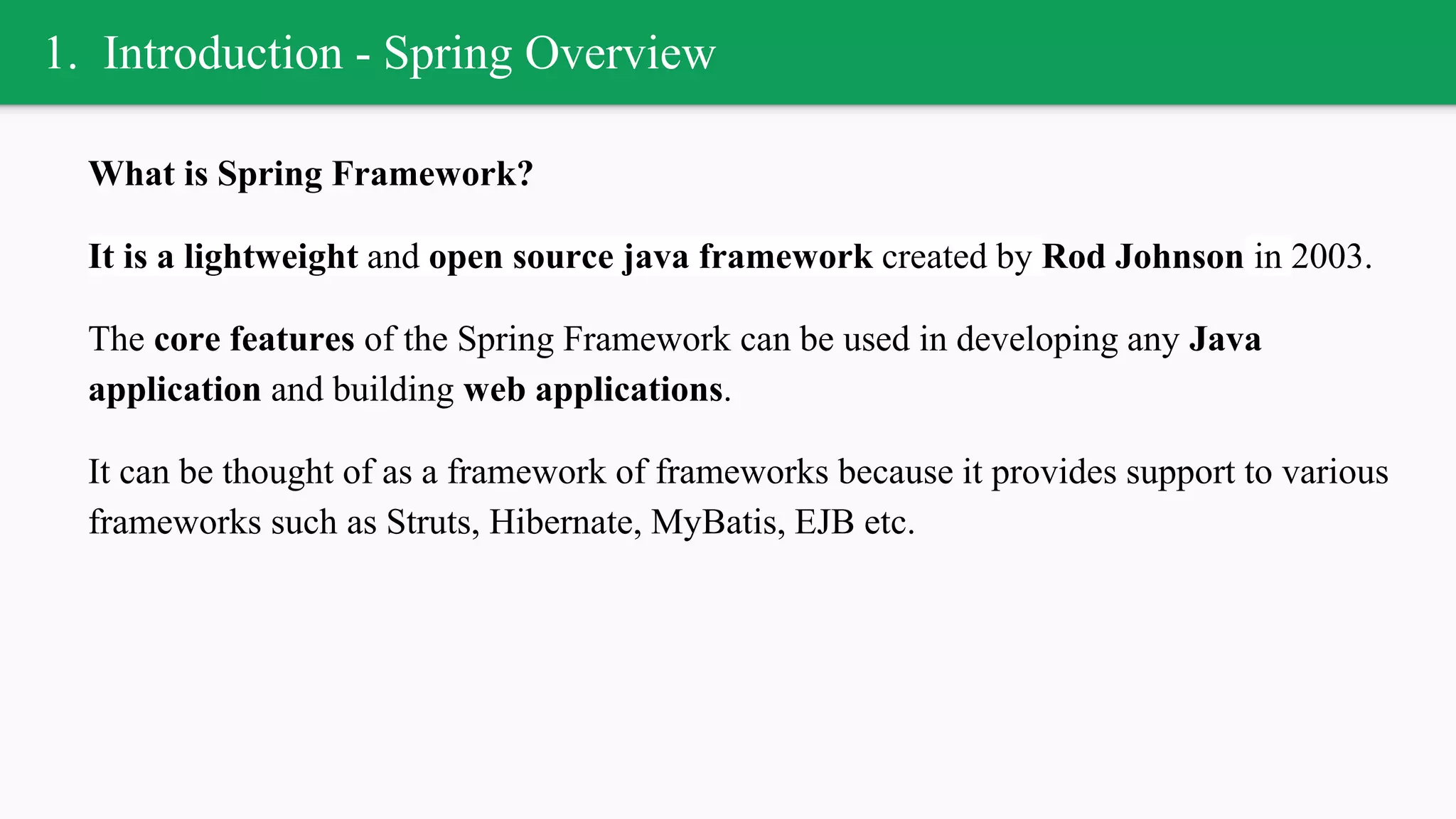 1. Introduction - Spring Overview
What is Spring Framework?
It is a lightweight and open source java framework created by Rod Johnson in 2003.
The core features of the Spring Framework can be used in developing any Java
application and building web applications.
It can be thought of as a framework of frameworks because it provides support to various
frameworks such as Struts, Hibernate, MyBatis, EJB etc.
 