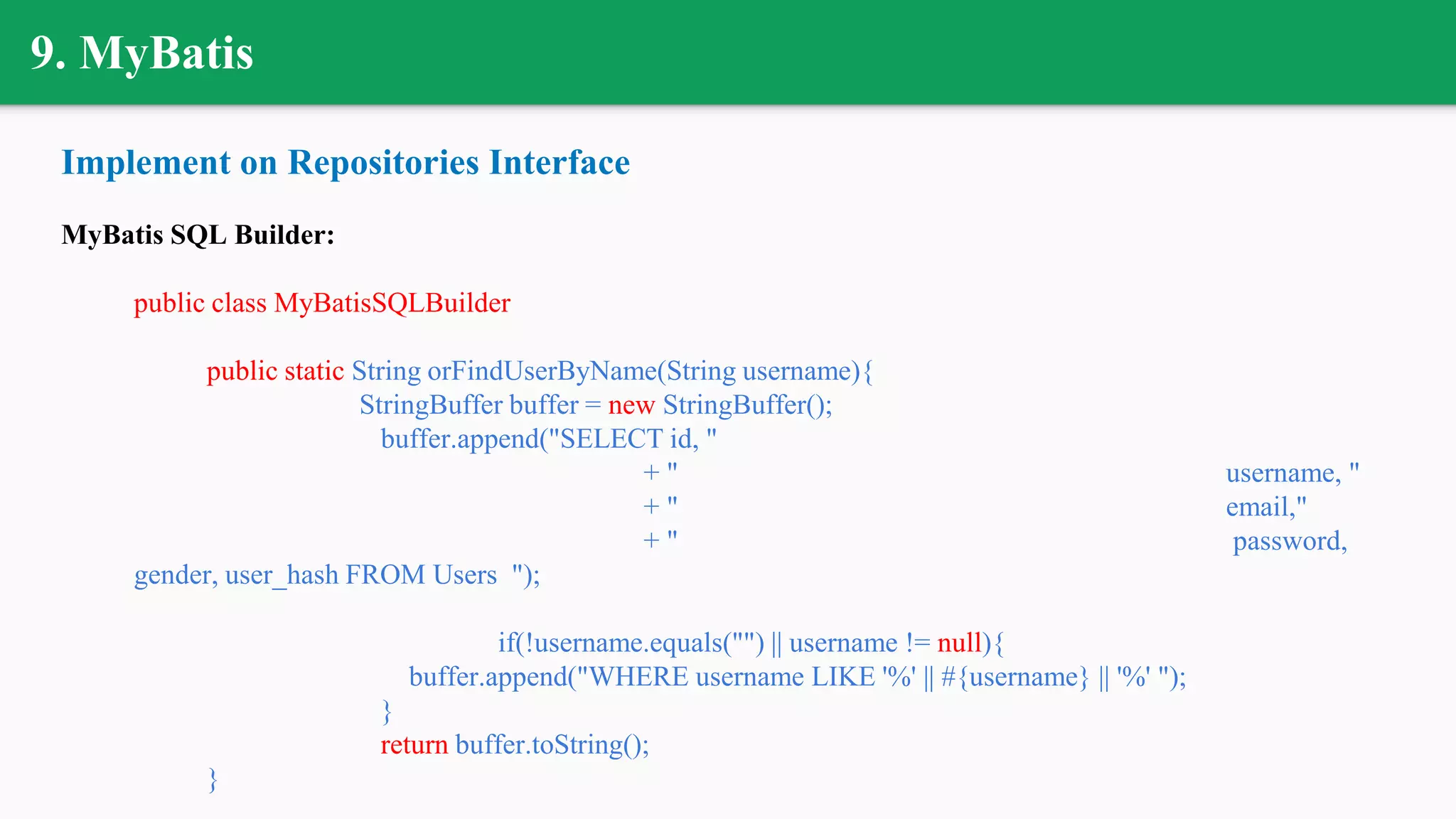 9. MyBatis
Implement on Repositories Interface
MyBatis SQL Builder:
public class MyBatisSQLBuilder
public static String orFindUserByName(String username){
StringBuffer buffer = new StringBuffer();
buffer.append("SELECT id, "
+ " username, "
+ " email,"
+ " password,
gender, user_hash FROM Users ");
if(!username.equals("") || username != null){
buffer.append("WHERE username LIKE '%' || #{username} || '%' ");
}
return buffer.toString();
}
 