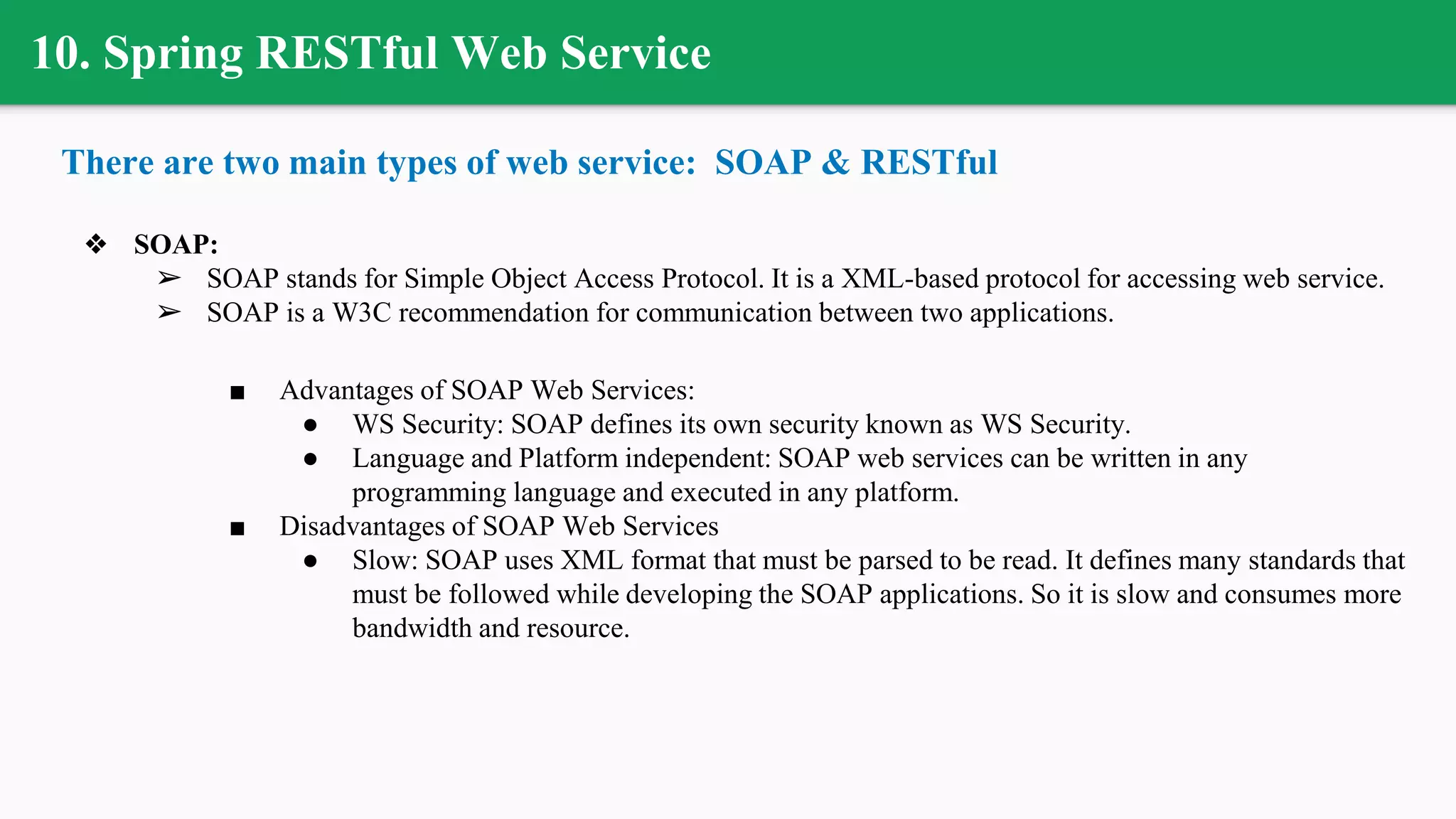 10. Spring RESTful Web Service
There are two main types of web service: SOAP & RESTful
❖ SOAP:
➢ SOAP stands for Simple Object Access Protocol. It is a XML-based protocol for accessing web service.
➢ SOAP is a W3C recommendation for communication between two applications.
■ Advantages of SOAP Web Services:
● WS Security: SOAP defines its own security known as WS Security.
● Language and Platform independent: SOAP web services can be written in any
programming language and executed in any platform.
■ Disadvantages of SOAP Web Services
● Slow: SOAP uses XML format that must be parsed to be read. It defines many standards that
must be followed while developing the SOAP applications. So it is slow and consumes more
bandwidth and resource.
 