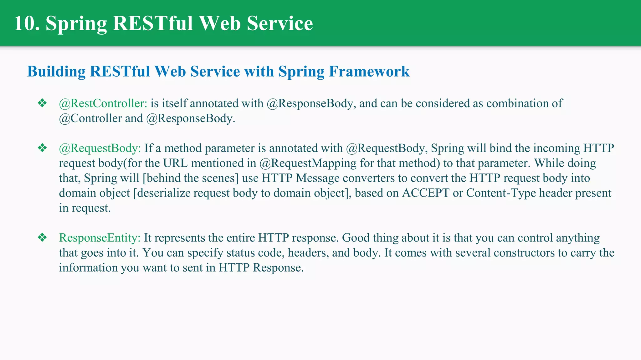 10. Spring RESTful Web Service
Building RESTful Web Service with Spring Framework
❖ @RestController: is itself annotated with @ResponseBody, and can be considered as combination of
@Controller and @ResponseBody.
❖ @RequestBody: If a method parameter is annotated with @RequestBody, Spring will bind the incoming HTTP
request body(for the URL mentioned in @RequestMapping for that method) to that parameter. While doing
that, Spring will [behind the scenes] use HTTP Message converters to convert the HTTP request body into
domain object [deserialize request body to domain object], based on ACCEPT or Content-Type header present
in request.
❖ ResponseEntity: It represents the entire HTTP response. Good thing about it is that you can control anything
that goes into it. You can specify status code, headers, and body. It comes with several constructors to carry the
information you want to sent in HTTP Response.
 