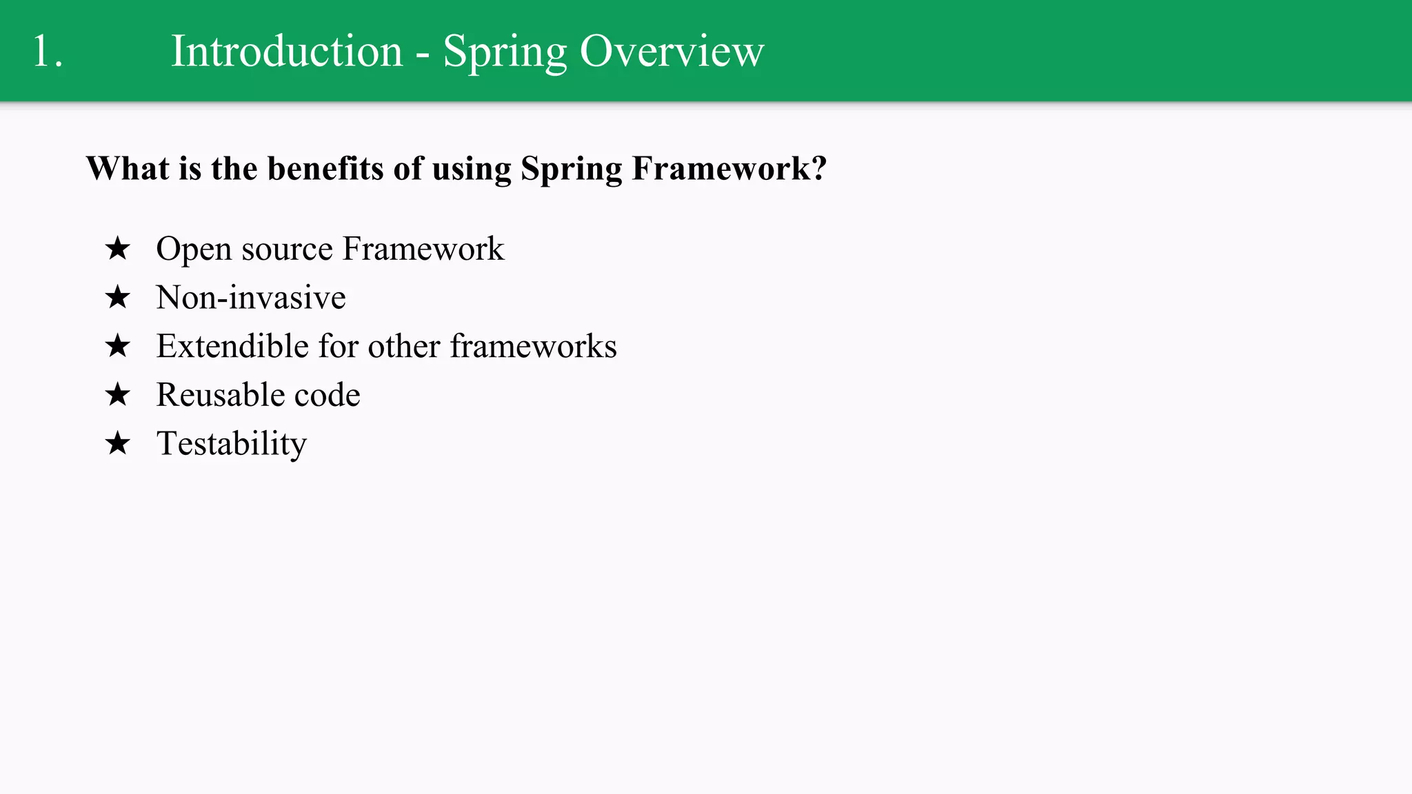 1. Introduction - Spring Overview
What is the benefits of using Spring Framework?
★ Open source Framework
★ Non-invasive
★ Extendible for other frameworks
★ Reusable code
★ Testability
 