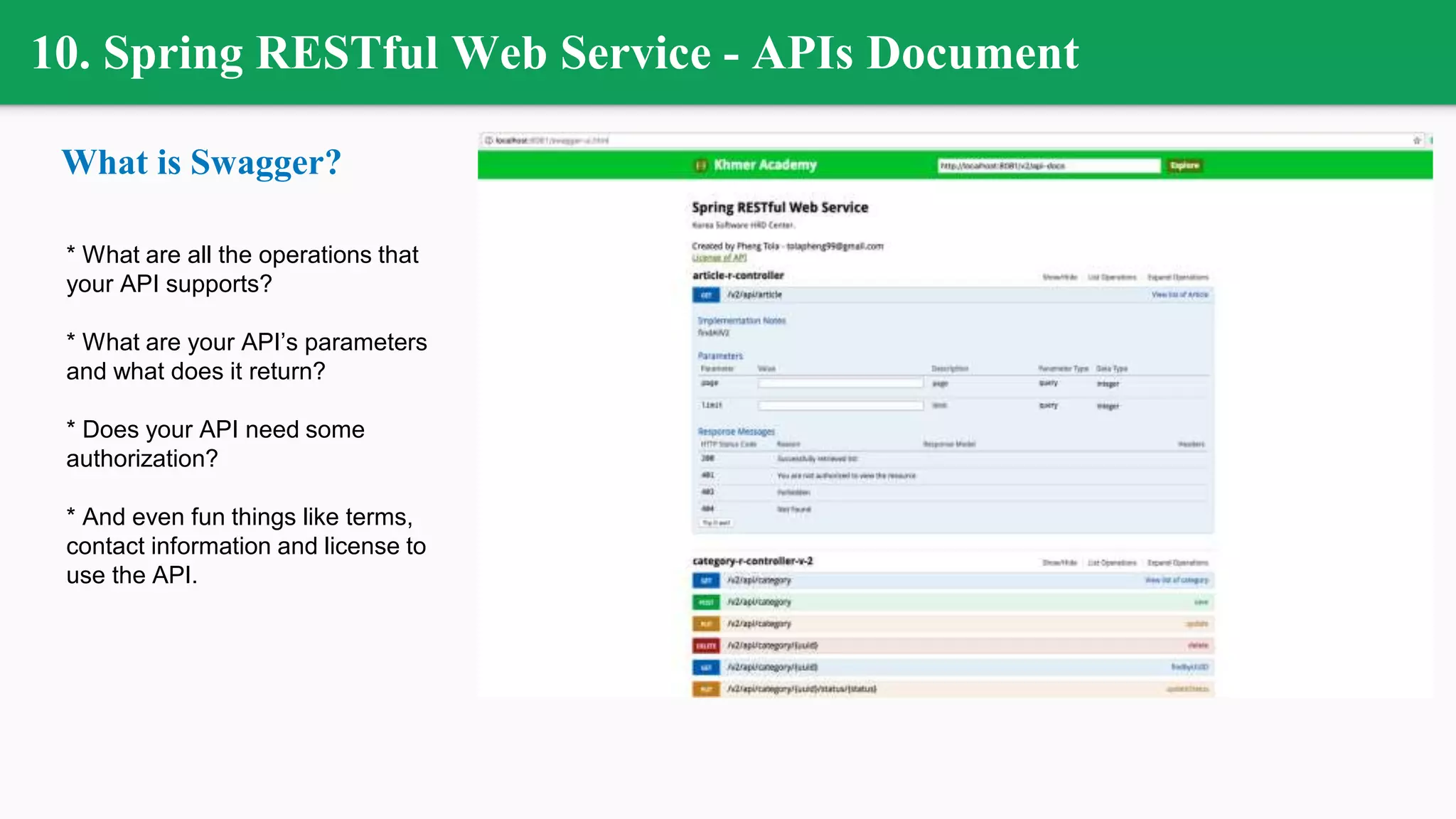 10. Spring RESTful Web Service - APIs Document
What is Swagger?
* What are all the operations that
your API supports?
* What are your API’s parameters
and what does it return?
* Does your API need some
authorization?
* And even fun things like terms,
contact information and license to
use the API.
 