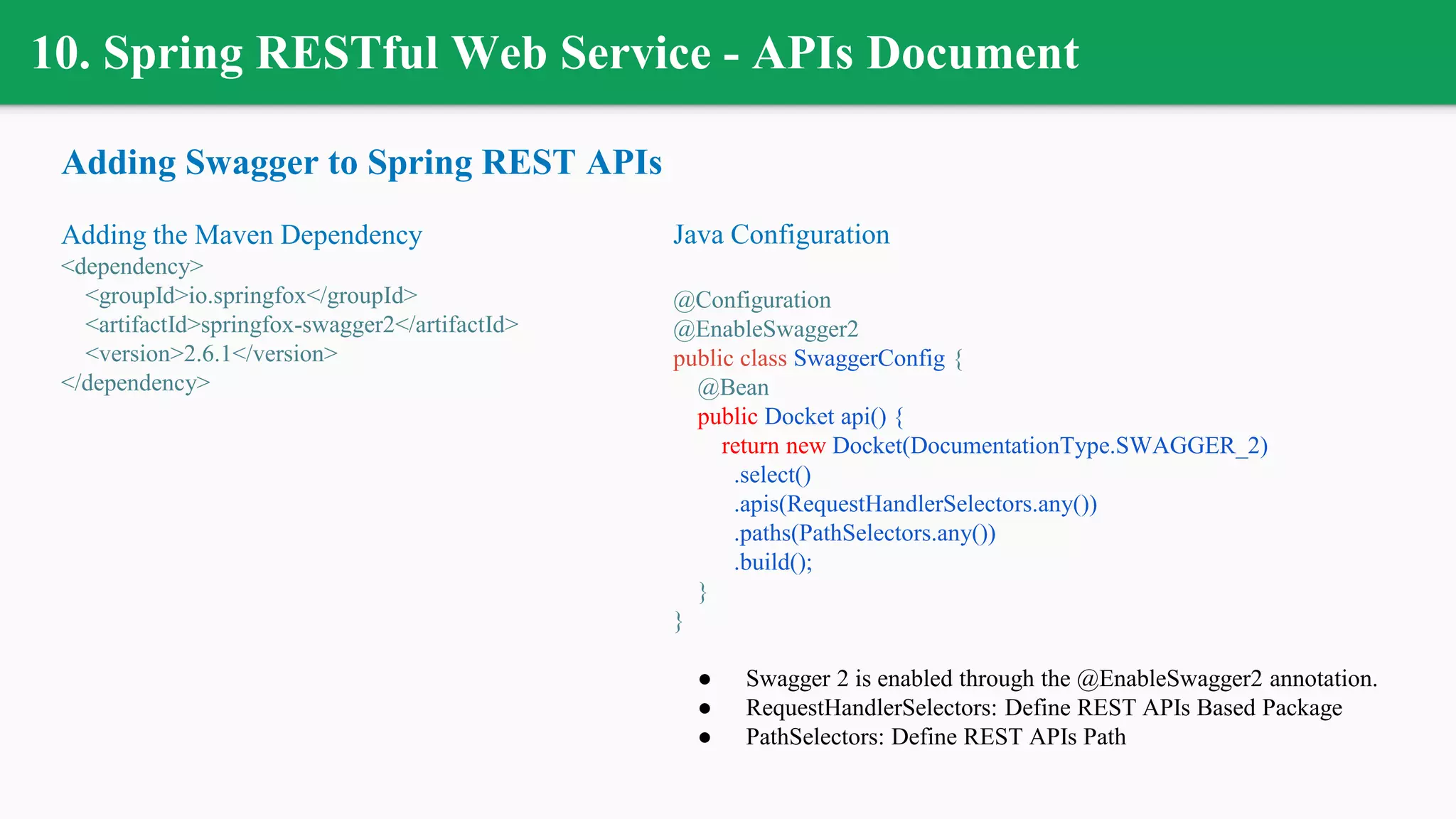 10. Spring RESTful Web Service - APIs Document
Adding Swagger to Spring REST APIs
Adding the Maven Dependency
<dependency>
<groupId>io.springfox</groupId>
<artifactId>springfox-swagger2</artifactId>
<version>2.6.1</version>
</dependency>
Java Configuration
@Configuration
@EnableSwagger2
public class SwaggerConfig {
@Bean
public Docket api() {
return new Docket(DocumentationType.SWAGGER_2)
.select()
.apis(RequestHandlerSelectors.any())
.paths(PathSelectors.any())
.build();
}
}
● Swagger 2 is enabled through the @EnableSwagger2 annotation.
● RequestHandlerSelectors: Define REST APIs Based Package
● PathSelectors: Define REST APIs Path
 