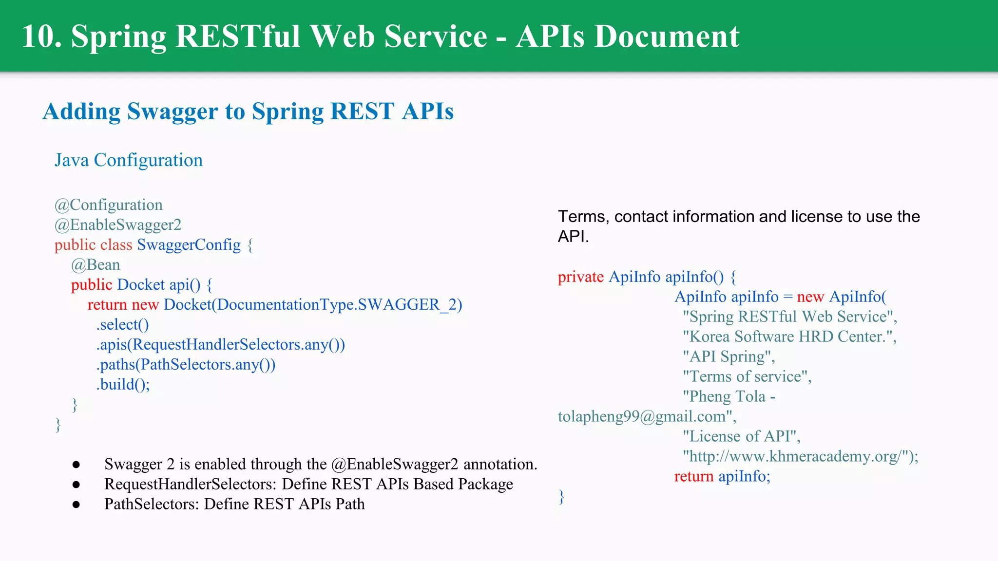 10. Spring RESTful Web Service - APIs Document
Adding Swagger to Spring REST APIs
Java Configuration
@Configuration
@EnableSwagger2
public class SwaggerConfig {
@Bean
public Docket api() {
return new Docket(DocumentationType.SWAGGER_2)
.select()
.apis(RequestHandlerSelectors.any())
.paths(PathSelectors.any())
.build();
}
}
● Swagger 2 is enabled through the @EnableSwagger2 annotation.
● RequestHandlerSelectors: Define REST APIs Based Package
● PathSelectors: Define REST APIs Path
Terms, contact information and license to use the
API.
private ApiInfo apiInfo() {
ApiInfo apiInfo = new ApiInfo(
"Spring RESTful Web Service",
"Korea Software HRD Center.",
"API Spring",
"Terms of service",
"Pheng Tola -
tolapheng99@gmail.com",
"License of API",
"http://www.khmeracademy.org/");
return apiInfo;
}
 