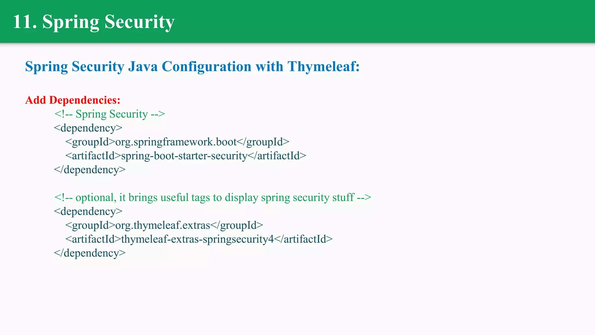 11. Spring Security
Spring Security Java Configuration with Thymeleaf:
Add Dependencies:
<!-- Spring Security -->
<dependency>
<groupId>org.springframework.boot</groupId>
<artifactId>spring-boot-starter-security</artifactId>
</dependency>
<!-- optional, it brings useful tags to display spring security stuff -->
<dependency>
<groupId>org.thymeleaf.extras</groupId>
<artifactId>thymeleaf-extras-springsecurity4</artifactId>
</dependency>
 