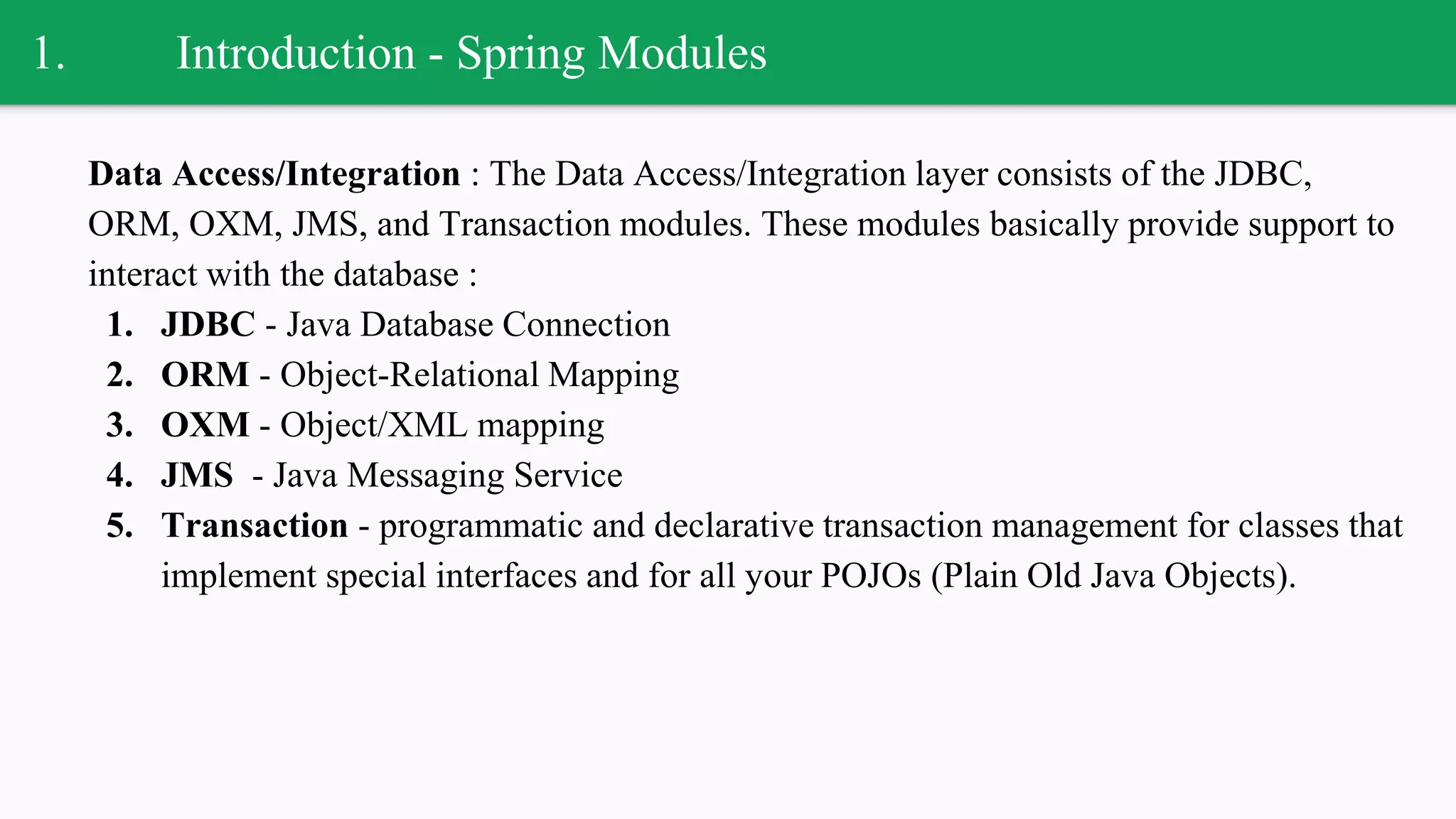 1. Introduction - Spring Modules
Data Access/Integration : The Data Access/Integration layer consists of the JDBC,
ORM, OXM, JMS, and Transaction modules. These modules basically provide support to
interact with the database :
1. JDBC - Java Database Connection
2. ORM - Object-Relational Mapping
3. OXM - Object/XML mapping
4. JMS - Java Messaging Service
5. Transaction - programmatic and declarative transaction management for classes that
implement special interfaces and for all your POJOs (Plain Old Java Objects).
 