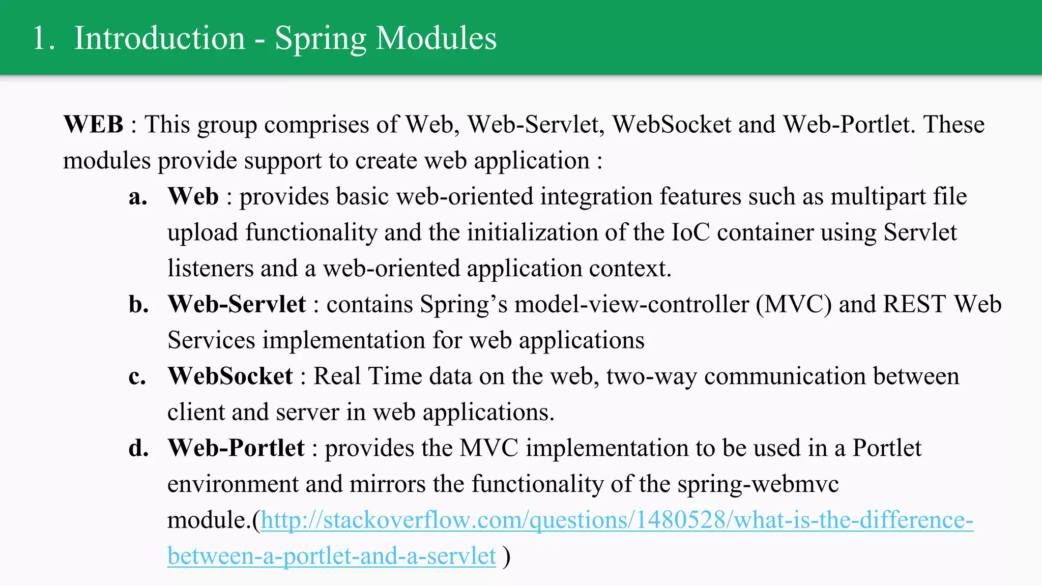 1. Introduction - Spring Modules
WEB : This group comprises of Web, Web-Servlet, WebSocket and Web-Portlet. These
modules provide support to create web application :
a. Web : provides basic web-oriented integration features such as multipart file
upload functionality and the initialization of the IoC container using Servlet
listeners and a web-oriented application context.
b. Web-Servlet : contains Spring’s model-view-controller (MVC) and REST Web
Services implementation for web applications
c. WebSocket : Real Time data on the web, two-way communication between
client and server in web applications.
d. Web-Portlet : provides the MVC implementation to be used in a Portlet
environment and mirrors the functionality of the spring-webmvc
module.(http://stackoverflow.com/questions/1480528/what-is-the-difference-
between-a-portlet-and-a-servlet )
 