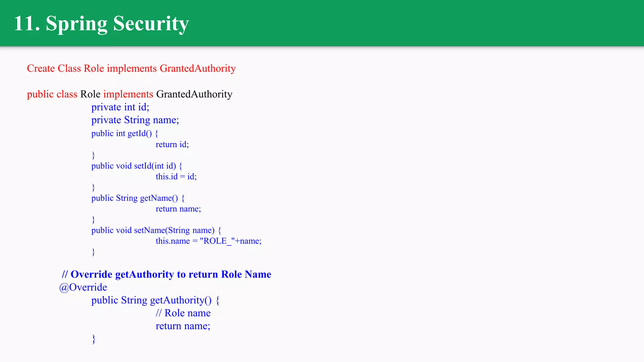 11. Spring Security
Create Class Role implements GrantedAuthority
public class Role implements GrantedAuthority
private int id;
private String name;
public int getId() {
return id;
}
public void setId(int id) {
this.id = id;
}
public String getName() {
return name;
}
public void setName(String name) {
this.name = "ROLE_"+name;
}
// Override getAuthority to return Role Name
@Override
public String getAuthority() {
// Role name
return name;
}
 