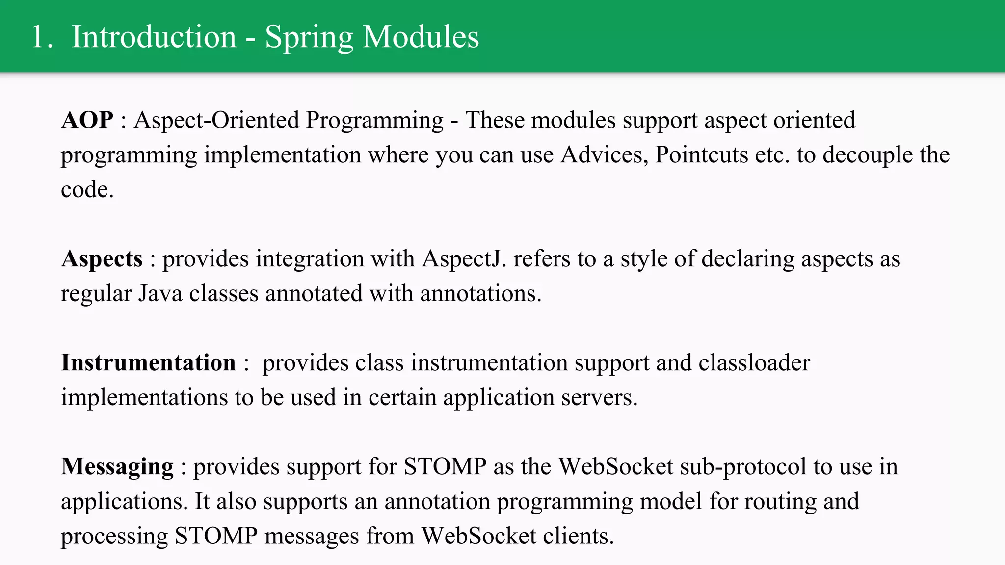 1. Introduction - Spring Modules
AOP : Aspect-Oriented Programming - These modules support aspect oriented
programming implementation where you can use Advices, Pointcuts etc. to decouple the
code.
Aspects : provides integration with AspectJ. refers to a style of declaring aspects as
regular Java classes annotated with annotations.
Instrumentation : provides class instrumentation support and classloader
implementations to be used in certain application servers.
Messaging : provides support for STOMP as the WebSocket sub-protocol to use in
applications. It also supports an annotation programming model for routing and
processing STOMP messages from WebSocket clients.
 