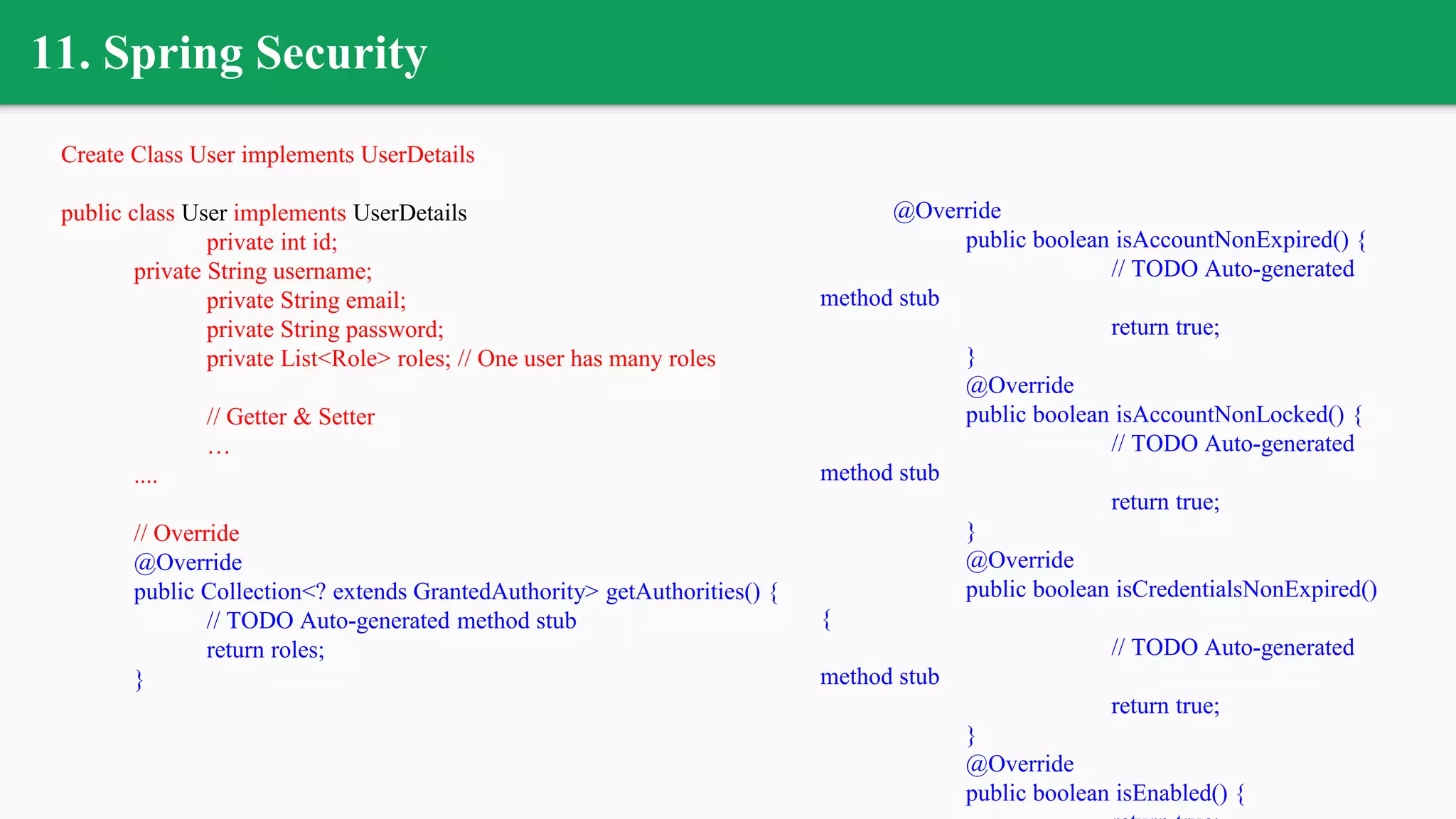 11. Spring Security
Create Class User implements UserDetails
public class User implements UserDetails
private int id;
private String username;
private String email;
private String password;
private List<Role> roles; // One user has many roles
// Getter & Setter
…
....
// Override
@Override
public Collection<? extends GrantedAuthority> getAuthorities() {
// TODO Auto-generated method stub
return roles;
}
@Override
public boolean isAccountNonExpired() {
// TODO Auto-generated
method stub
return true;
}
@Override
public boolean isAccountNonLocked() {
// TODO Auto-generated
method stub
return true;
}
@Override
public boolean isCredentialsNonExpired()
{
// TODO Auto-generated
method stub
return true;
}
@Override
public boolean isEnabled() {
 