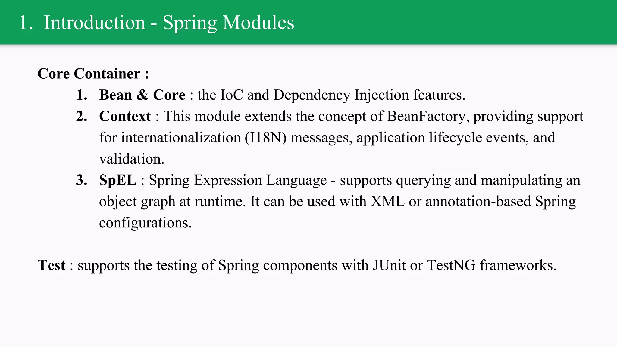 1. Introduction - Spring Modules
Core Container :
1. Bean & Core : the IoC and Dependency Injection features.
2. Context : This module extends the concept of BeanFactory, providing support
for internationalization (I18N) messages, application lifecycle events, and
validation.
3. SpEL : Spring Expression Language - supports querying and manipulating an
object graph at runtime. It can be used with XML or annotation-based Spring
configurations.
Test : supports the testing of Spring components with JUnit or TestNG frameworks.
 