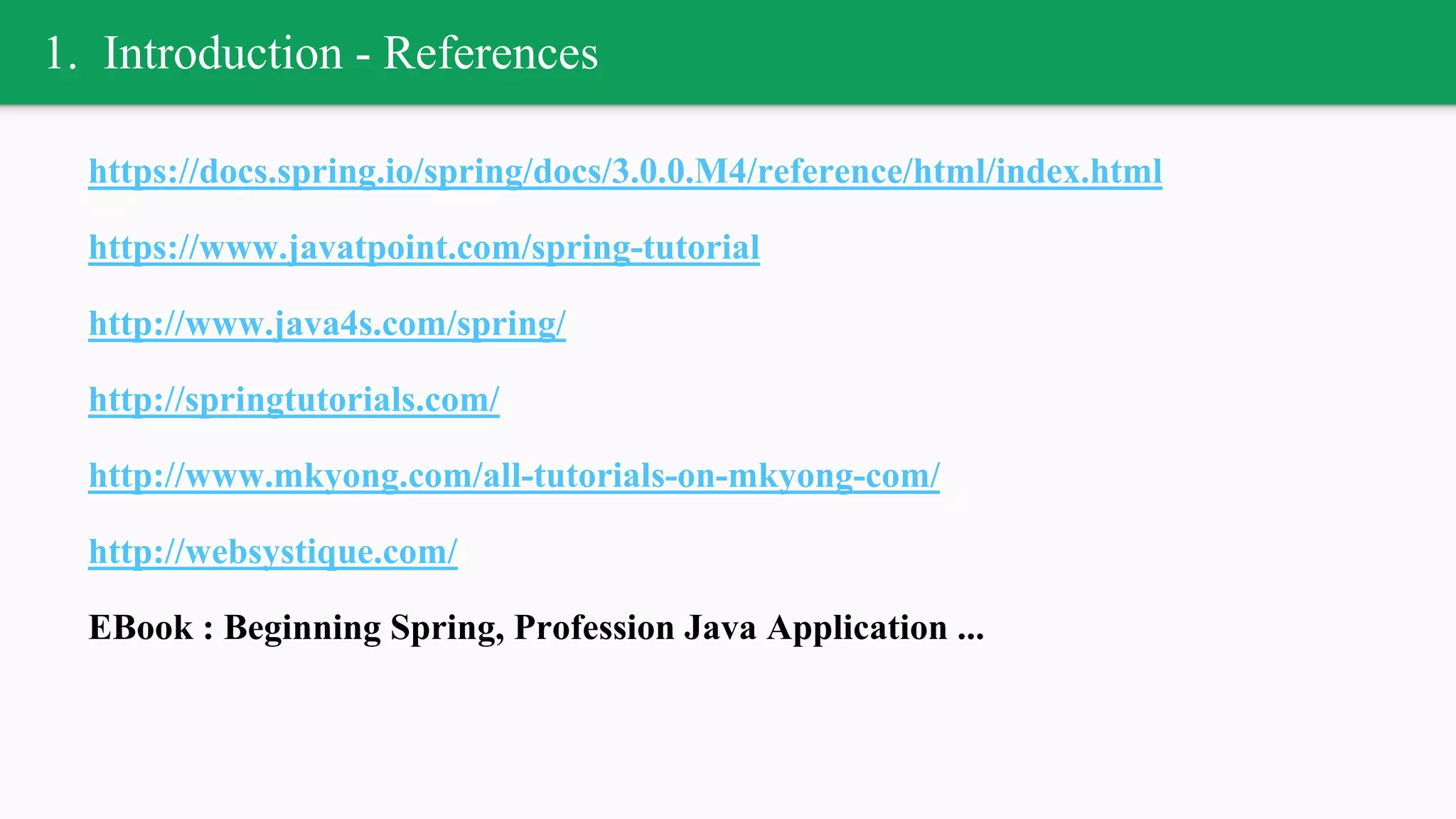 1. Introduction - References
https://docs.spring.io/spring/docs/3.0.0.M4/reference/html/index.html
https://www.javatpoint.com/spring-tutorial
http://www.java4s.com/spring/
http://springtutorials.com/
http://www.mkyong.com/all-tutorials-on-mkyong-com/
http://websystique.com/
EBook : Beginning Spring, Profession Java Application ...
 