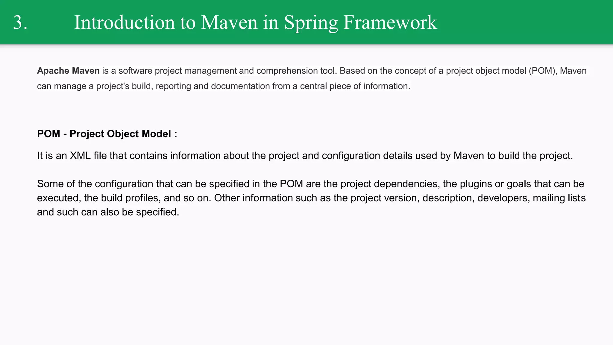 3. Introduction to Maven in Spring Framework
Apache Maven is a software project management and comprehension tool. Based on the concept of a project object model (POM), Maven
can manage a project's build, reporting and documentation from a central piece of information.
POM - Project Object Model :
It is an XML file that contains information about the project and configuration details used by Maven to build the project.
Some of the configuration that can be specified in the POM are the project dependencies, the plugins or goals that can be
executed, the build profiles, and so on. Other information such as the project version, description, developers, mailing lists
and such can also be specified.
 