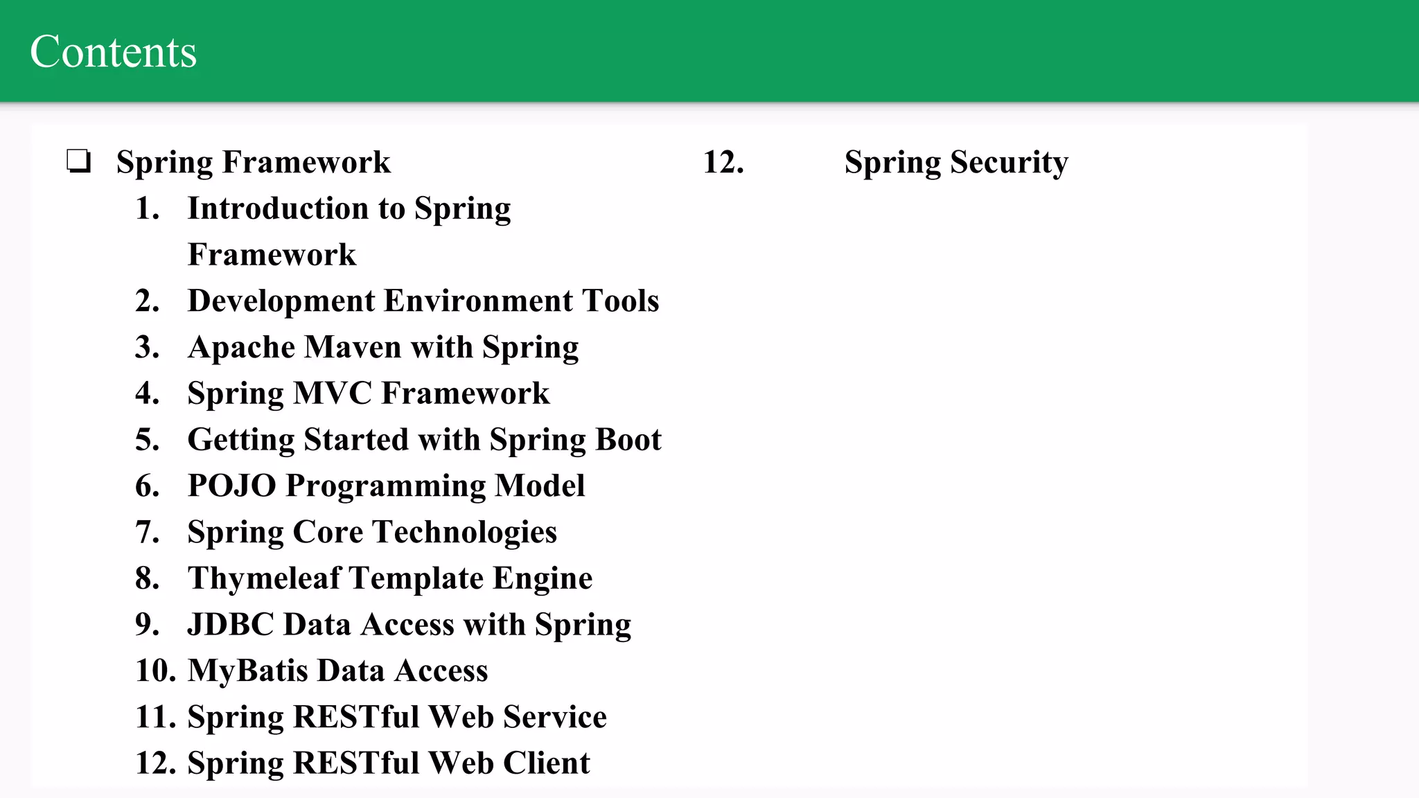 Contents
❏ Spring Framework
1. Introduction to Spring
Framework
2. Development Environment Tools
3. Apache Maven with Spring
4. Spring MVC Framework
5. Getting Started with Spring Boot
6. POJO Programming Model
7. Spring Core Technologies
8. Thymeleaf Template Engine
9. JDBC Data Access with Spring
10. MyBatis Data Access
11. Spring RESTful Web Service
12. Spring RESTful Web Client
12. Spring Security
 