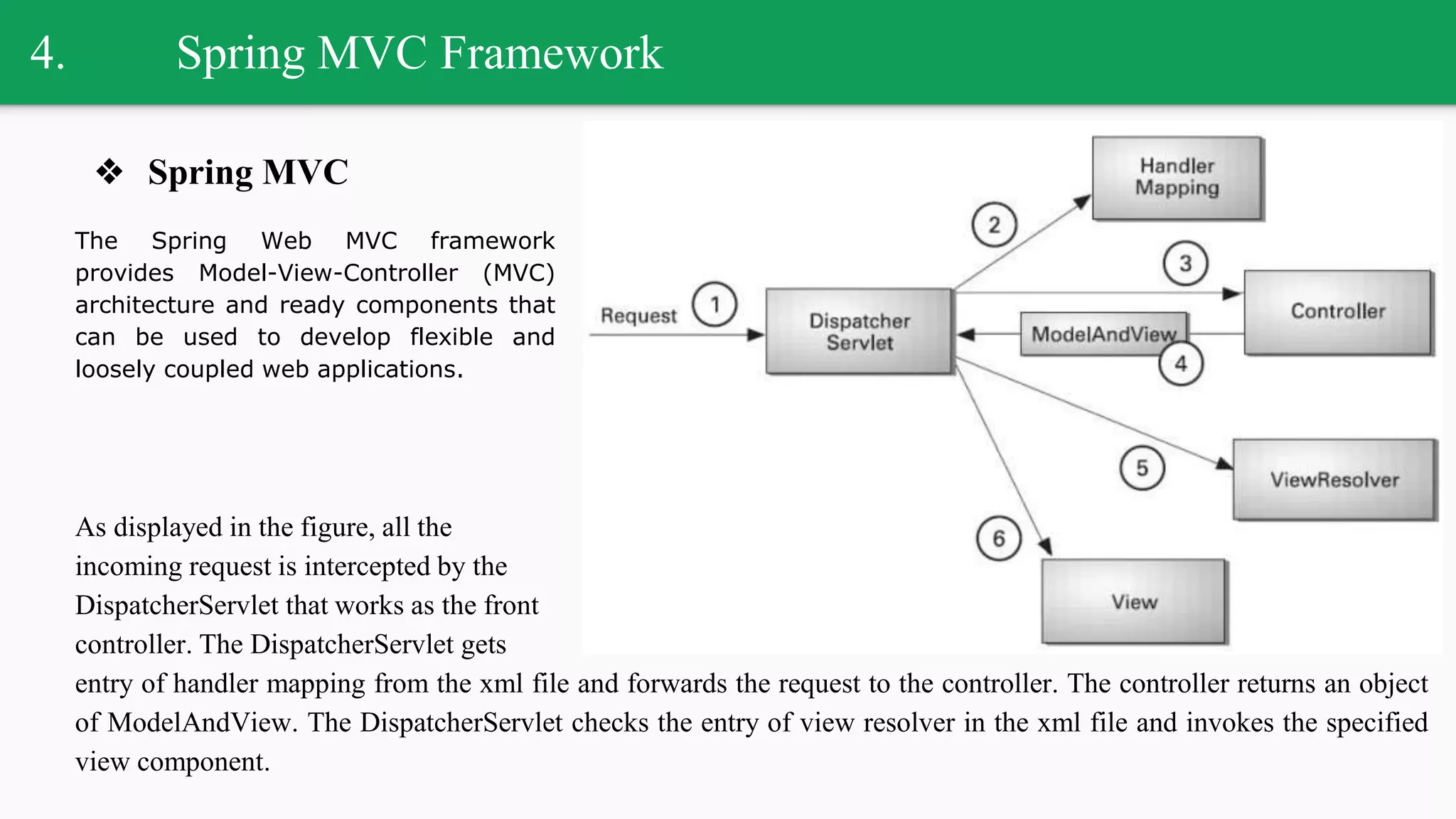 4. Spring MVC Framework
❖ Spring MVC
The Spring Web MVC framework
provides Model-View-Controller (MVC)
architecture and ready components that
can be used to develop flexible and
loosely coupled web applications.
As displayed in the figure, all the
incoming request is intercepted by the
DispatcherServlet that works as the front
controller. The DispatcherServlet gets
entry of handler mapping from the xml file and forwards the request to the controller. The controller returns an object
of ModelAndView. The DispatcherServlet checks the entry of view resolver in the xml file and invokes the specified
view component.
 