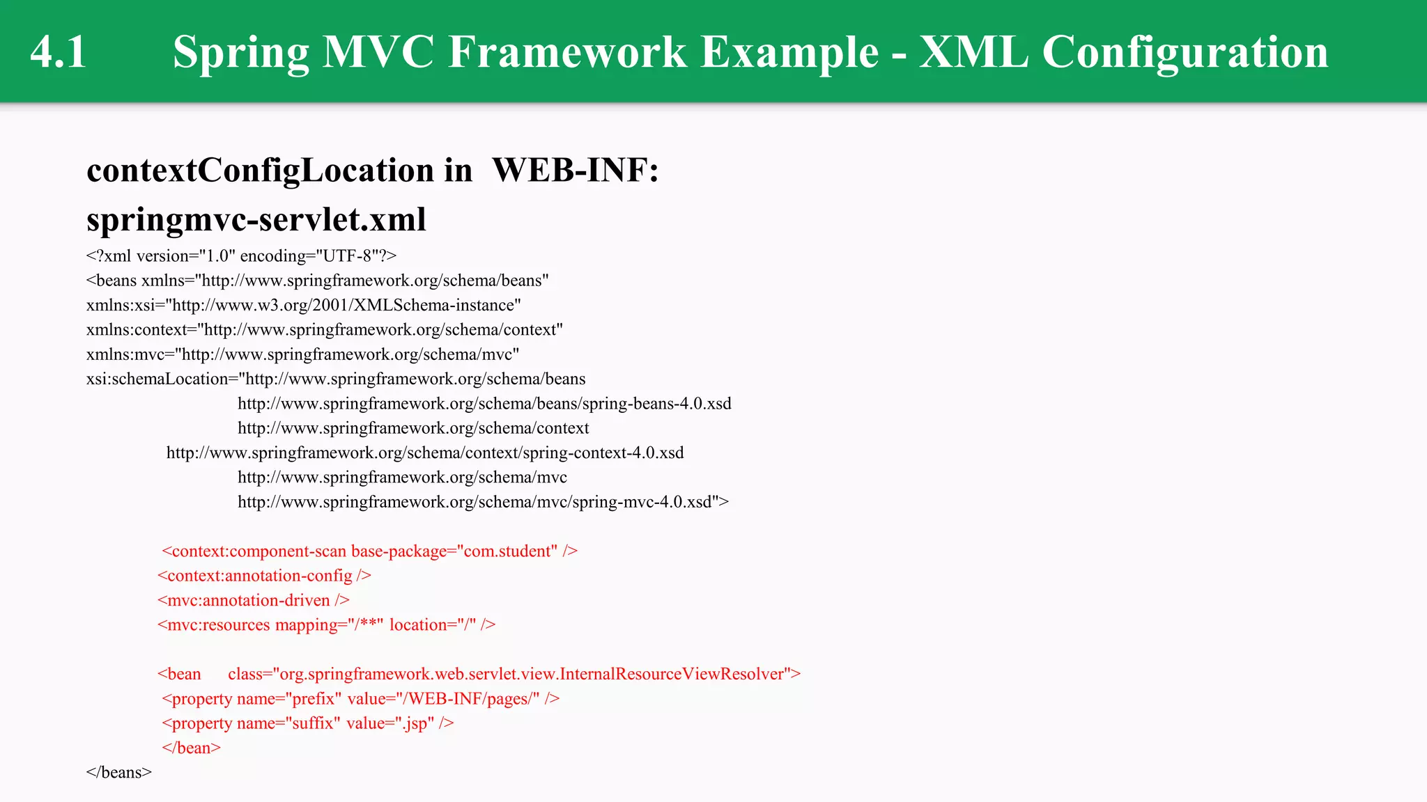 4.1 Spring MVC Framework Example - XML Configuration
contextConfigLocation in WEB-INF:
springmvc-servlet.xml
<?xml version="1.0" encoding="UTF-8"?>
<beans xmlns="http://www.springframework.org/schema/beans"
xmlns:xsi="http://www.w3.org/2001/XMLSchema-instance"
xmlns:context="http://www.springframework.org/schema/context"
xmlns:mvc="http://www.springframework.org/schema/mvc"
xsi:schemaLocation="http://www.springframework.org/schema/beans
http://www.springframework.org/schema/beans/spring-beans-4.0.xsd
http://www.springframework.org/schema/context
http://www.springframework.org/schema/context/spring-context-4.0.xsd
http://www.springframework.org/schema/mvc
http://www.springframework.org/schema/mvc/spring-mvc-4.0.xsd">
<context:component-scan base-package="com.student" />
<context:annotation-config />
<mvc:annotation-driven />
<mvc:resources mapping="/**" location="/" />
<bean class="org.springframework.web.servlet.view.InternalResourceViewResolver">
<property name="prefix" value="/WEB-INF/pages/" />
<property name="suffix" value=".jsp" />
</bean>
</beans>
 