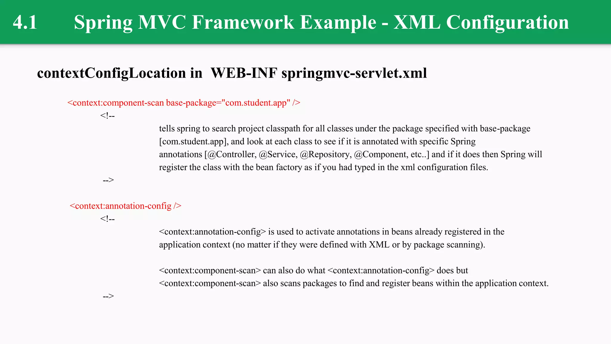 4.1 Spring MVC Framework Example - XML Configuration
contextConfigLocation in WEB-INF springmvc-servlet.xml
<context:component-scan base-package="com.student.app" />
<!--
tells spring to search project classpath for all classes under the package specified with base-package
[com.student.app], and look at each class to see if it is annotated with specific Spring
annotations [@Controller, @Service, @Repository, @Component, etc..] and if it does then Spring will
register the class with the bean factory as if you had typed in the xml configuration files.
-->
<context:annotation-config />
<!--
<context:annotation-config> is used to activate annotations in beans already registered in the
application context (no matter if they were defined with XML or by package scanning).
<context:component-scan> can also do what <context:annotation-config> does but
<context:component-scan> also scans packages to find and register beans within the application context.
-->
 