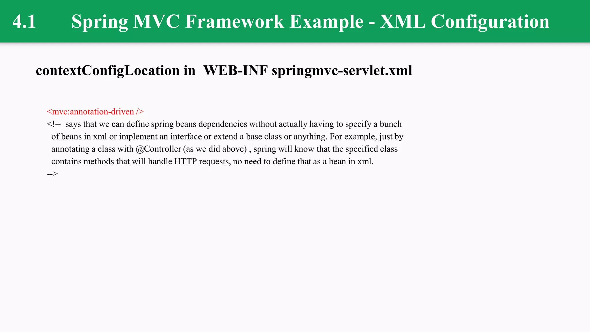 4.1 Spring MVC Framework Example - XML Configuration
contextConfigLocation in WEB-INF springmvc-servlet.xml
<mvc:annotation-driven />
<!-- says that we can define spring beans dependencies without actually having to specify a bunch
of beans in xml or implement an interface or extend a base class or anything. For example, just by
annotating a class with @Controller (as we did above) , spring will know that the specified class
contains methods that will handle HTTP requests, no need to define that as a bean in xml.
-->
 