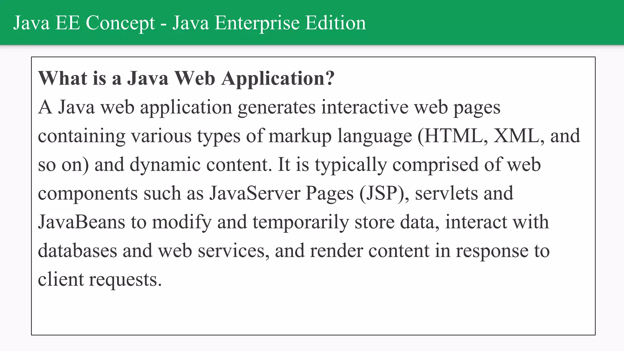 Java EE Concept - Java Enterprise Edition
What is a Java Web Application?
A Java web application generates interactive web pages
containing various types of markup language (HTML, XML, and
so on) and dynamic content. It is typically comprised of web
components such as JavaServer Pages (JSP), servlets and
JavaBeans to modify and temporarily store data, interact with
databases and web services, and render content in response to
client requests.
 