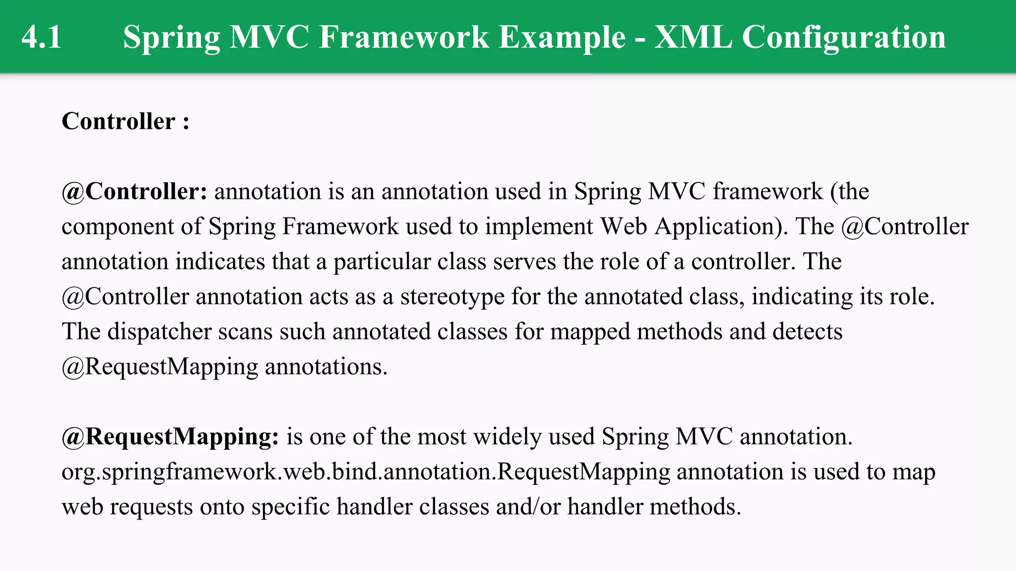 4.1 Spring MVC Framework Example - XML Configuration
Controller :
@Controller: annotation is an annotation used in Spring MVC framework (the
component of Spring Framework used to implement Web Application). The @Controller
annotation indicates that a particular class serves the role of a controller. The
@Controller annotation acts as a stereotype for the annotated class, indicating its role.
The dispatcher scans such annotated classes for mapped methods and detects
@RequestMapping annotations.
@RequestMapping: is one of the most widely used Spring MVC annotation.
org.springframework.web.bind.annotation.RequestMapping annotation is used to map
web requests onto specific handler classes and/or handler methods.
 