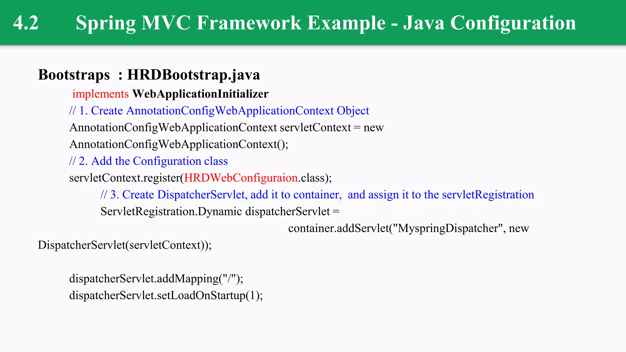 4.2 Spring MVC Framework Example - Java Configuration
Bootstraps : HRDBootstrap.java
implements WebApplicationInitializer
// 1. Create AnnotationConfigWebApplicationContext Object
AnnotationConfigWebApplicationContext servletContext = new
AnnotationConfigWebApplicationContext();
// 2. Add the Configuration class
servletContext.register(HRDWebConfiguraion.class);
// 3. Create DispatcherServlet, add it to container, and assign it to the servletRegistration
ServletRegistration.Dynamic dispatcherServlet =
container.addServlet("MyspringDispatcher", new
DispatcherServlet(servletContext));
dispatcherServlet.addMapping("/");
dispatcherServlet.setLoadOnStartup(1);
 