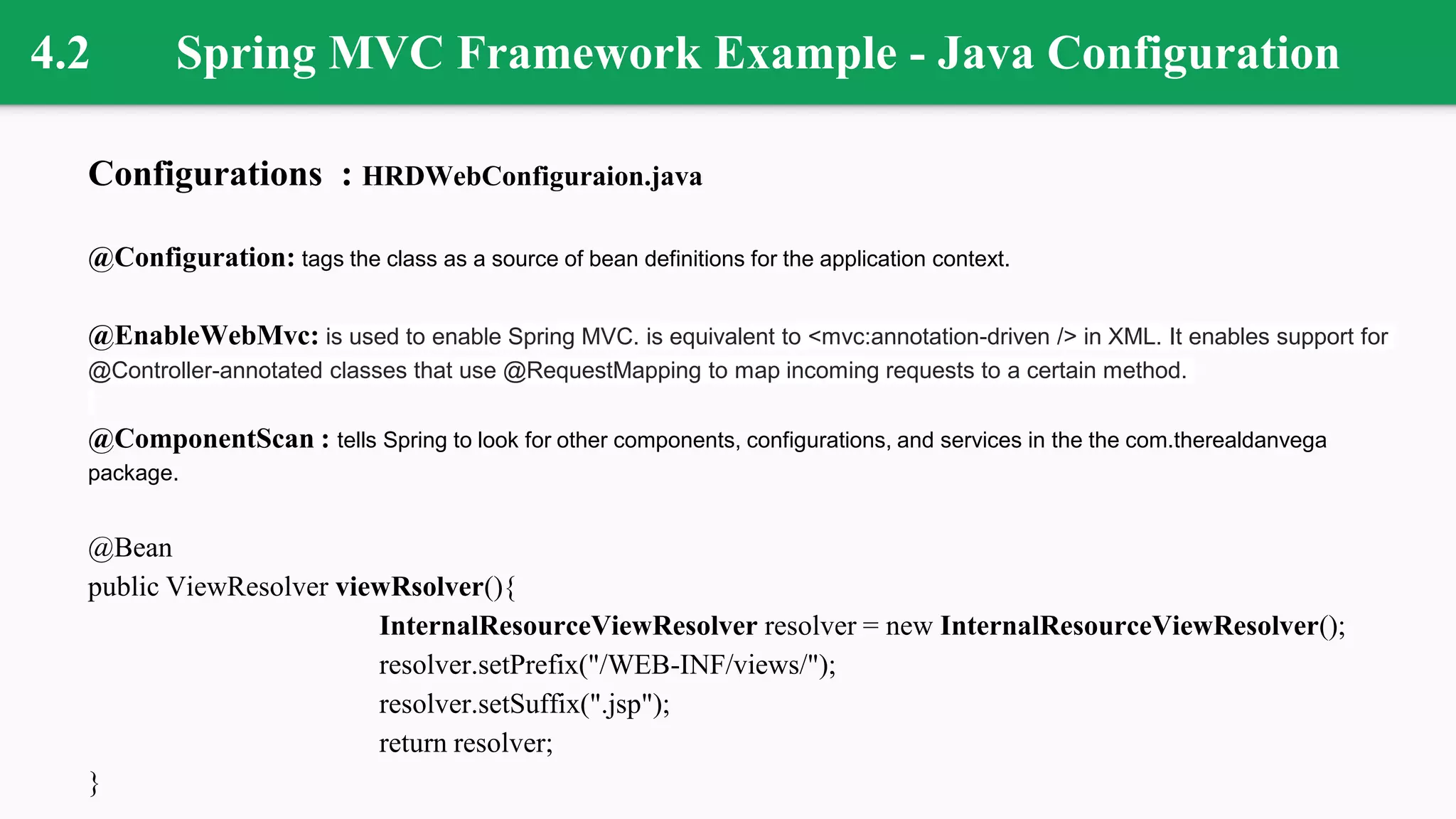 4.2 Spring MVC Framework Example - Java Configuration
Configurations : HRDWebConfiguraion.java
@Configuration: tags the class as a source of bean definitions for the application context.
@EnableWebMvc: is used to enable Spring MVC. is equivalent to <mvc:annotation-driven /> in XML. It enables support for
@Controller-annotated classes that use @RequestMapping to map incoming requests to a certain method.
@ComponentScan : tells Spring to look for other components, configurations, and services in the the com.therealdanvega
package.
@Bean
public ViewResolver viewRsolver(){
InternalResourceViewResolver resolver = new InternalResourceViewResolver();
resolver.setPrefix("/WEB-INF/views/");
resolver.setSuffix(".jsp");
return resolver;
}
 