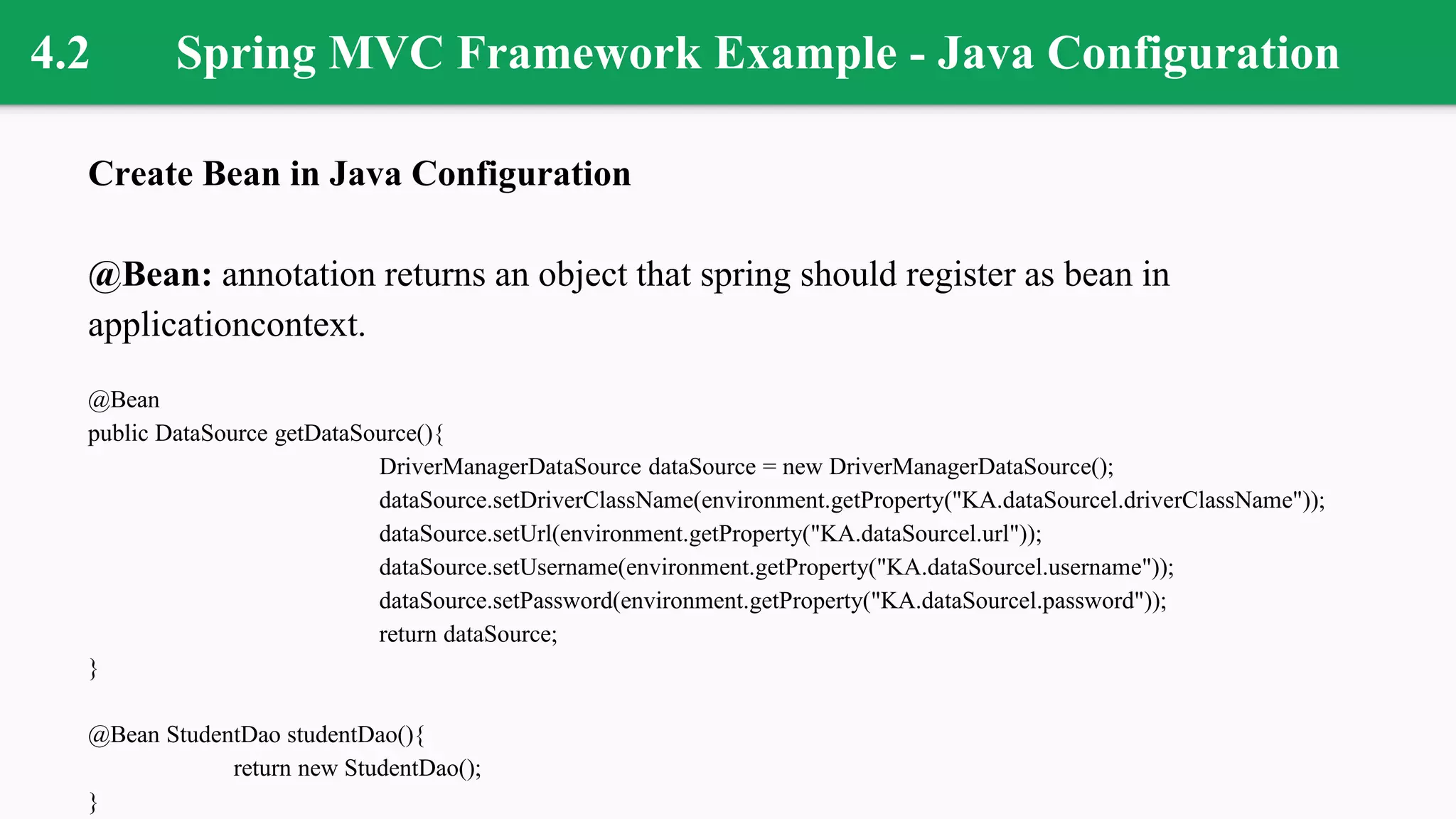 4.2 Spring MVC Framework Example - Java Configuration
Create Bean in Java Configuration
@Bean: annotation returns an object that spring should register as bean in
applicationcontext.
@Bean
public DataSource getDataSource(){
DriverManagerDataSource dataSource = new DriverManagerDataSource();
dataSource.setDriverClassName(environment.getProperty("KA.dataSourcel.driverClassName"));
dataSource.setUrl(environment.getProperty("KA.dataSourcel.url"));
dataSource.setUsername(environment.getProperty("KA.dataSourcel.username"));
dataSource.setPassword(environment.getProperty("KA.dataSourcel.password"));
return dataSource;
}
@Bean StudentDao studentDao(){
return new StudentDao();
}
 