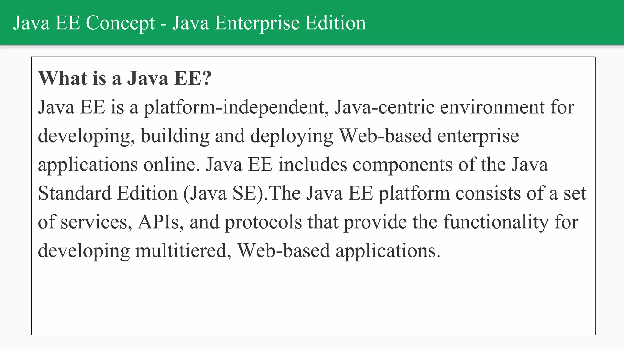 Java EE Concept - Java Enterprise Edition
What is a Java EE?
Java EE is a platform-independent, Java-centric environment for
developing, building and deploying Web-based enterprise
applications online. Java EE includes components of the Java
Standard Edition (Java SE).The Java EE platform consists of a set
of services, APIs, and protocols that provide the functionality for
developing multitiered, Web-based applications.
 
