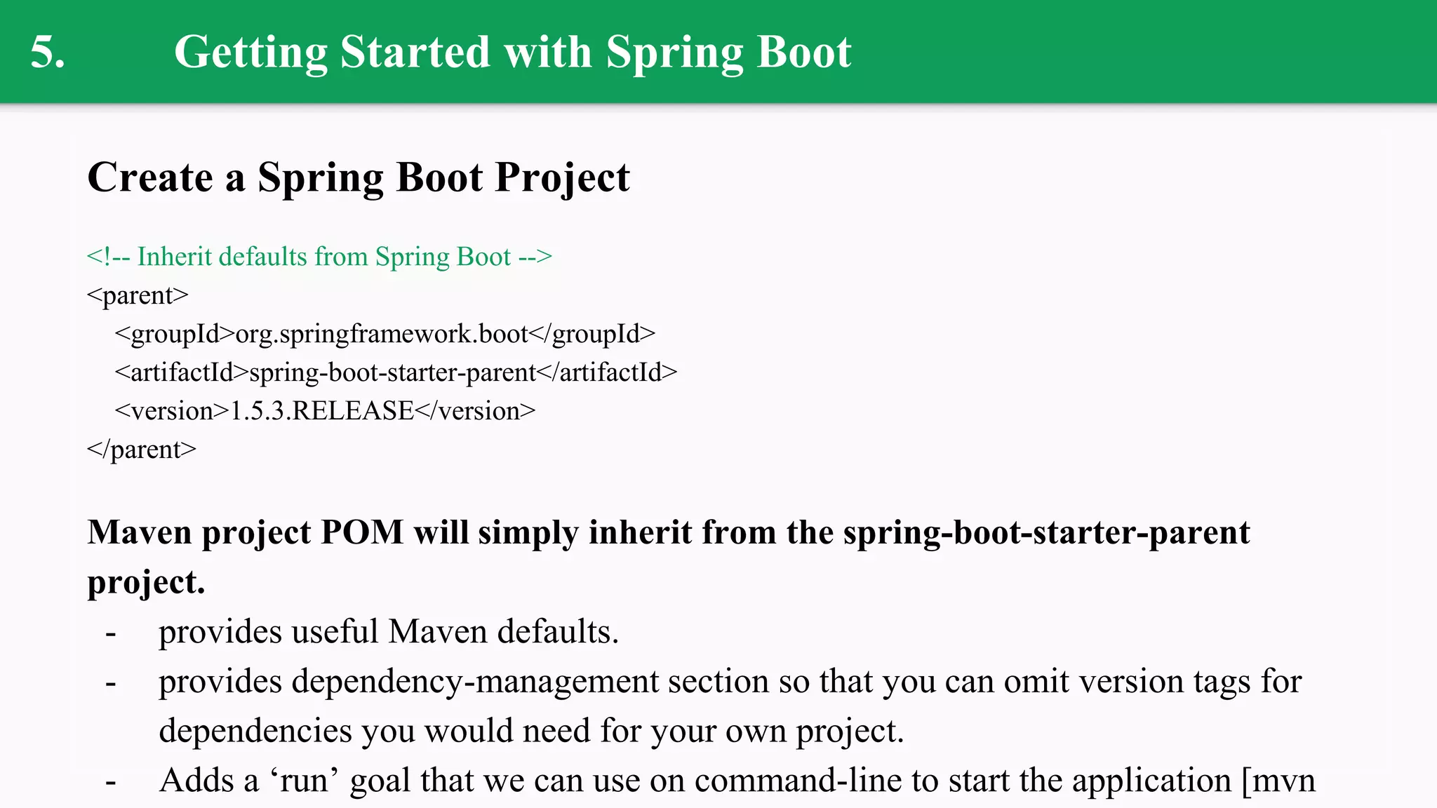 5. Getting Started with Spring Boot
Create a Spring Boot Project
<!-- Inherit defaults from Spring Boot -->
<parent>
<groupId>org.springframework.boot</groupId>
<artifactId>spring-boot-starter-parent</artifactId>
<version>1.5.3.RELEASE</version>
</parent>
Maven project POM will simply inherit from the spring-boot-starter-parent
project.
- provides useful Maven defaults.
- provides dependency-management section so that you can omit version tags for
dependencies you would need for your own project.
- Adds a ‘run’ goal that we can use on command-line to start the application [mvn
 