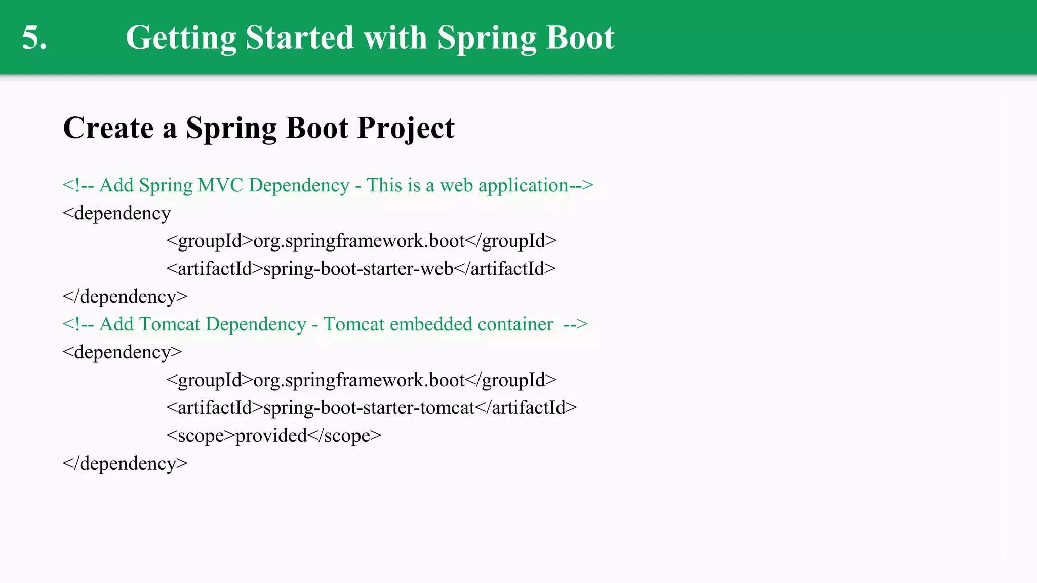 5. Getting Started with Spring Boot
Create a Spring Boot Project
<!-- Add Spring MVC Dependency - This is a web application-->
<dependency
<groupId>org.springframework.boot</groupId>
<artifactId>spring-boot-starter-web</artifactId>
</dependency>
<!-- Add Tomcat Dependency - Tomcat embedded container -->
<dependency>
<groupId>org.springframework.boot</groupId>
<artifactId>spring-boot-starter-tomcat</artifactId>
<scope>provided</scope>
</dependency>
 