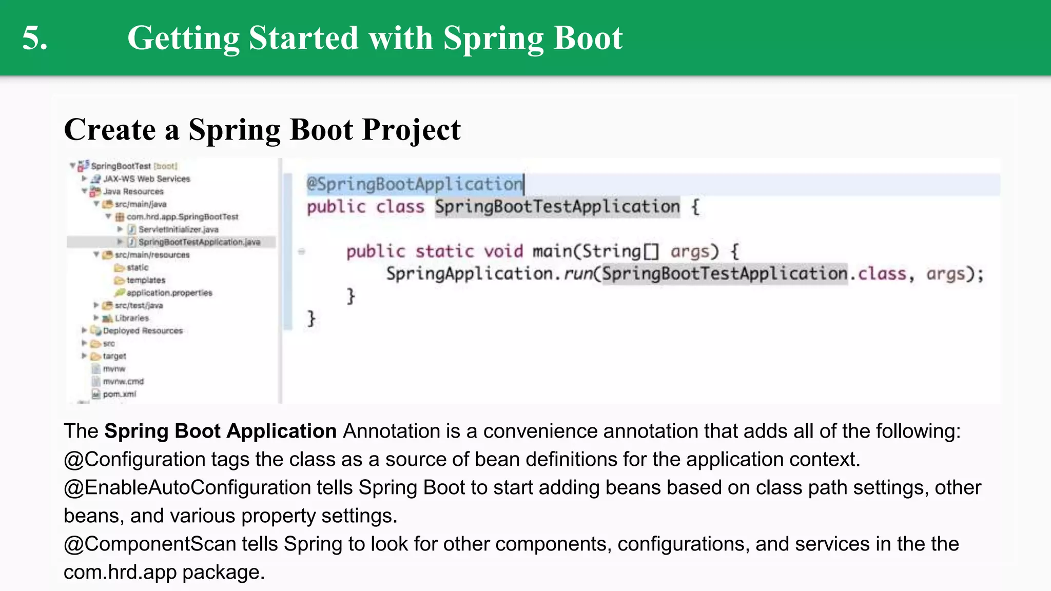 5. Getting Started with Spring Boot
Create a Spring Boot Project
The Spring Boot Application Annotation is a convenience annotation that adds all of the following:
@Configuration tags the class as a source of bean definitions for the application context.
@EnableAutoConfiguration tells Spring Boot to start adding beans based on class path settings, other
beans, and various property settings.
@ComponentScan tells Spring to look for other components, configurations, and services in the the
com.hrd.app package.
 