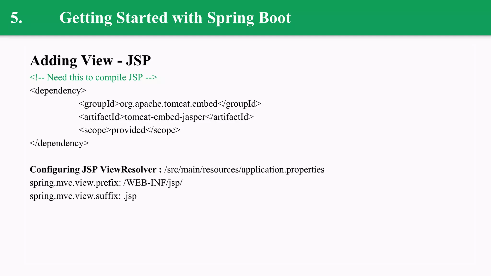 5. Getting Started with Spring Boot
Adding View - JSP
<!-- Need this to compile JSP -->
<dependency>
<groupId>org.apache.tomcat.embed</groupId>
<artifactId>tomcat-embed-jasper</artifactId>
<scope>provided</scope>
</dependency>
Configuring JSP ViewResolver : /src/main/resources/application.properties
spring.mvc.view.prefix: /WEB-INF/jsp/
spring.mvc.view.suffix: .jsp
 