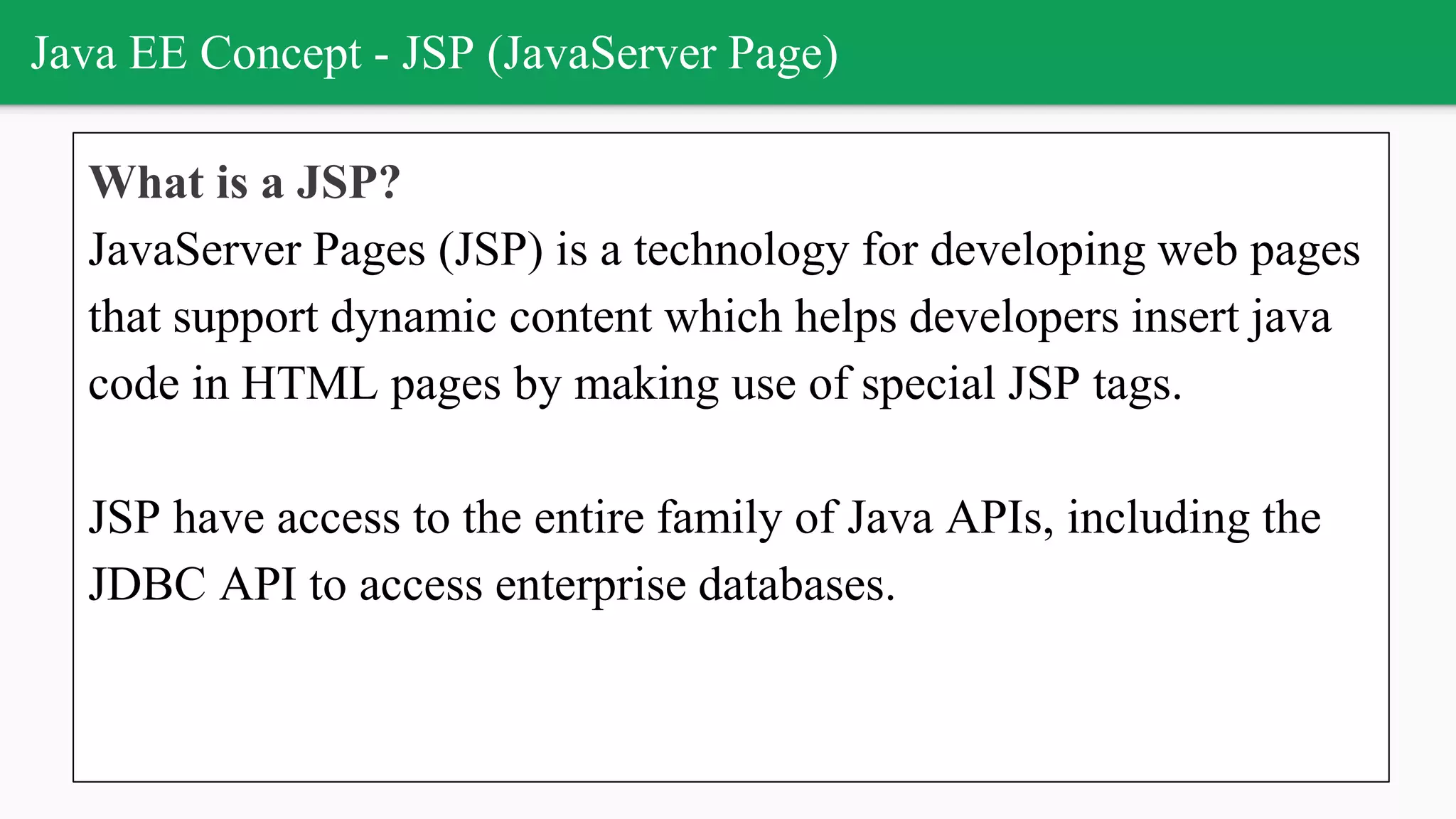 Java EE Concept - JSP (JavaServer Page)
What is a JSP?
JavaServer Pages (JSP) is a technology for developing web pages
that support dynamic content which helps developers insert java
code in HTML pages by making use of special JSP tags.
JSP have access to the entire family of Java APIs, including the
JDBC API to access enterprise databases.
 