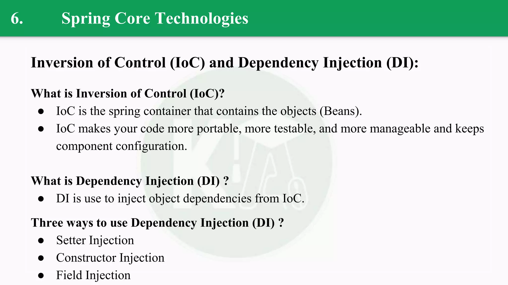 6. Spring Core Technologies
Inversion of Control (IoC) and Dependency Injection (DI):
What is Inversion of Control (IoC)?
● IoC is the spring container that contains the objects (Beans).
● IoC makes your code more portable, more testable, and more manageable and keeps
component configuration.
What is Dependency Injection (DI) ?
● DI is use to inject object dependencies from IoC.
Three ways to use Dependency Injection (DI) ?
● Setter Injection
● Constructor Injection
● Field Injection
 