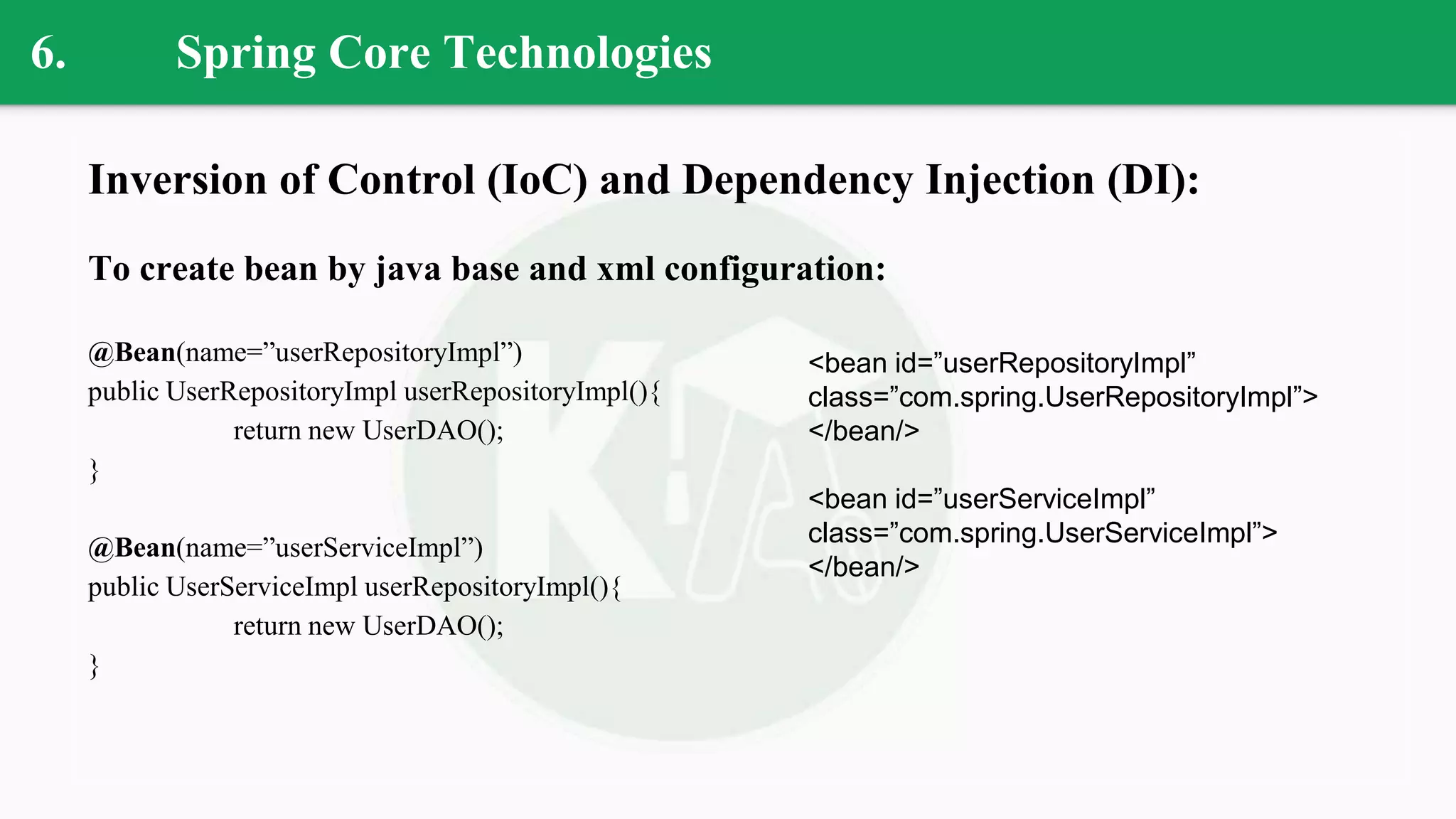 6. Spring Core Technologies
Inversion of Control (IoC) and Dependency Injection (DI):
To create bean by java base and xml configuration:
@Bean(name=”userRepositoryImpl”)
public UserRepositoryImpl userRepositoryImpl(){
return new UserDAO();
}
@Bean(name=”userServiceImpl”)
public UserServiceImpl userRepositoryImpl(){
return new UserDAO();
}
<bean id=”userRepositoryImpl”
class=”com.spring.UserRepositoryImpl”>
</bean/>
<bean id=”userServiceImpl”
class=”com.spring.UserServiceImpl”>
</bean/>
 