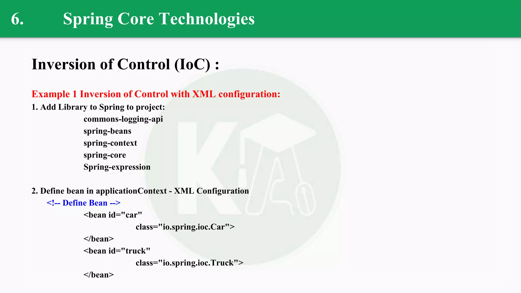 6. Spring Core Technologies
Inversion of Control (IoC) :
Example 1 Inversion of Control with XML configuration:
1. Add Library to Spring to project:
commons-logging-api
spring-beans
spring-context
spring-core
Spring-expression
2. Define bean in applicationContext - XML Configuration
<!-- Define Bean -->
<bean id="car"
class="io.spring.ioc.Car">
</bean>
<bean id="truck"
class="io.spring.ioc.Truck">
</bean>
 