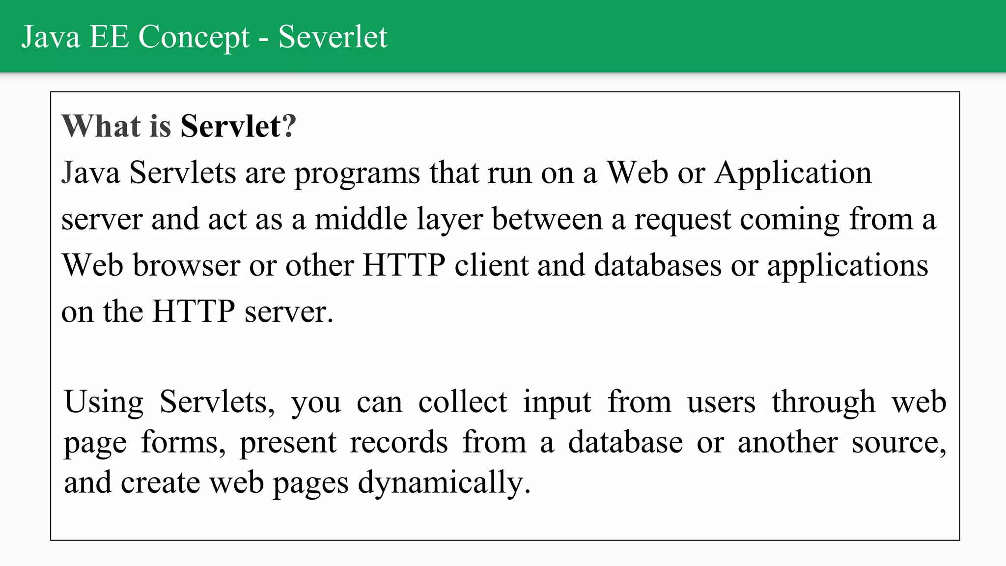 Java EE Concept - Severlet
What is Servlet?
Java Servlets are programs that run on a Web or Application
server and act as a middle layer between a request coming from a
Web browser or other HTTP client and databases or applications
on the HTTP server.
Using Servlets, you can collect input from users through web
page forms, present records from a database or another source,
and create web pages dynamically.
 