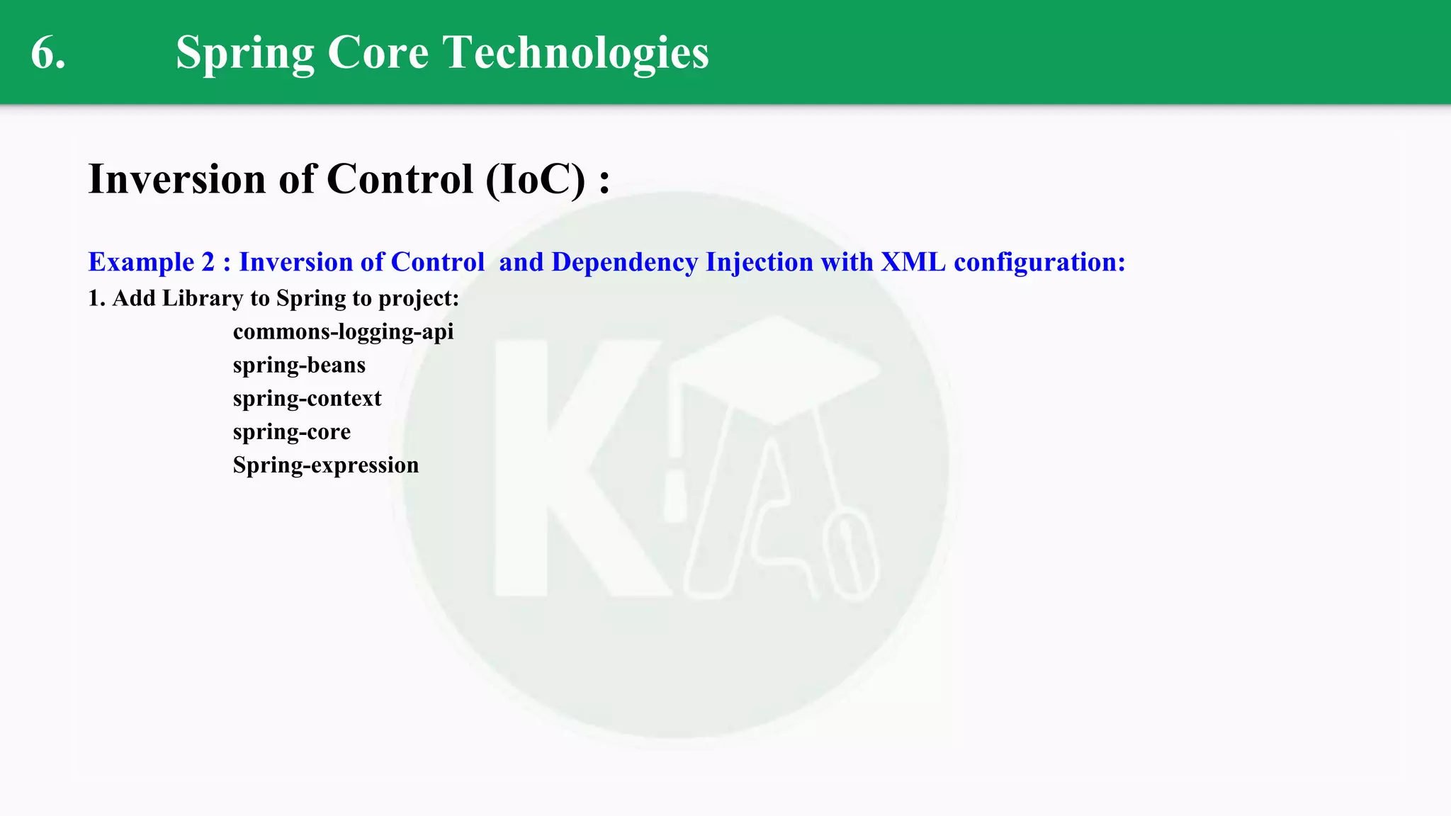 6. Spring Core Technologies
Inversion of Control (IoC) :
Example 2 : Inversion of Control and Dependency Injection with XML configuration:
1. Add Library to Spring to project:
commons-logging-api
spring-beans
spring-context
spring-core
Spring-expression
 