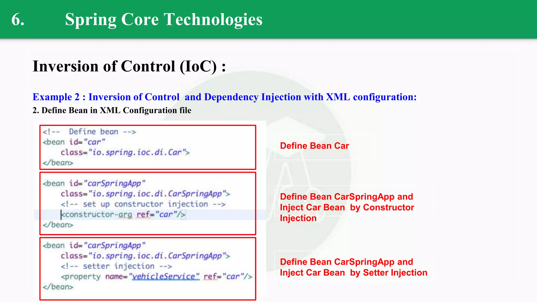 6. Spring Core Technologies
Inversion of Control (IoC) :
Example 2 : Inversion of Control and Dependency Injection with XML configuration:
2. Define Bean in XML Configuration file
Define Bean Car
Define Bean CarSpringApp and
Inject Car Bean by Constructor
Injection
Define Bean CarSpringApp and
Inject Car Bean by Setter Injection
 