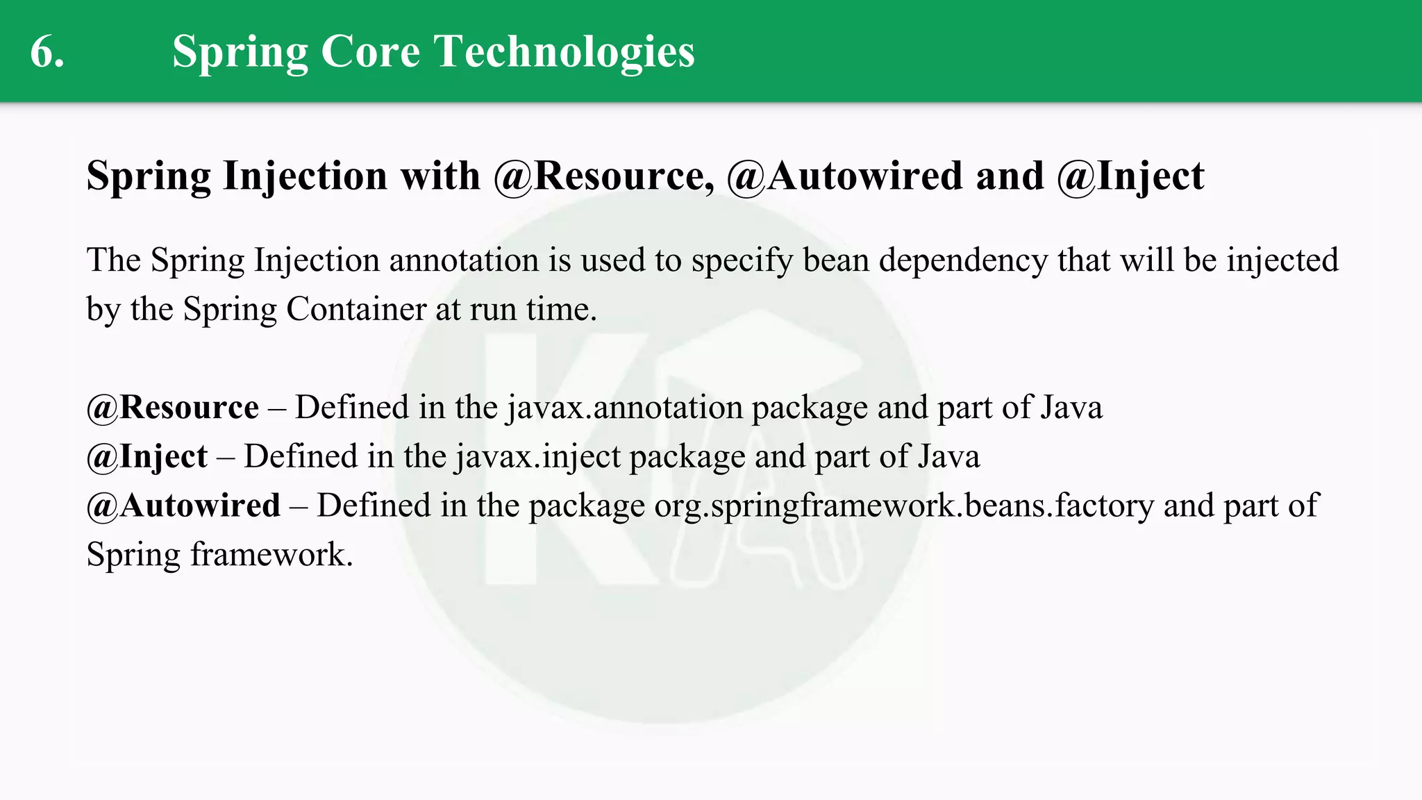 6. Spring Core Technologies
Spring Injection with @Resource, @Autowired and @Inject
The Spring Injection annotation is used to specify bean dependency that will be injected
by the Spring Container at run time.
@Resource – Defined in the javax.annotation package and part of Java
@Inject – Defined in the javax.inject package and part of Java
@Autowired – Defined in the package org.springframework.beans.factory and part of
Spring framework.
 