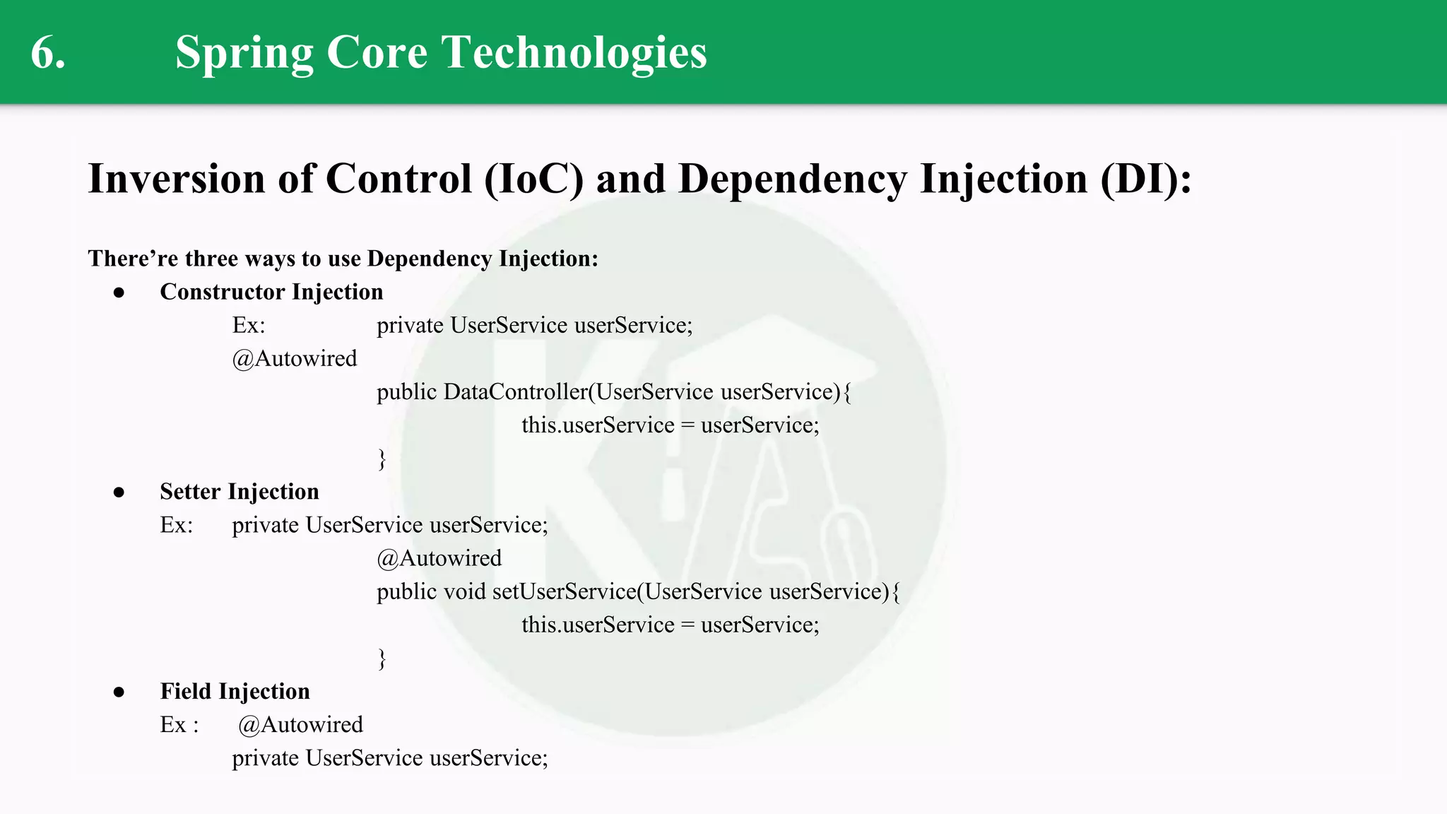 6. Spring Core Technologies
Inversion of Control (IoC) and Dependency Injection (DI):
There’re three ways to use Dependency Injection:
● Constructor Injection
Ex: private UserService userService;
@Autowired
public DataController(UserService userService){
this.userService = userService;
}
● Setter Injection
Ex: private UserService userService;
@Autowired
public void setUserService(UserService userService){
this.userService = userService;
}
● Field Injection
Ex : @Autowired
private UserService userService;
 