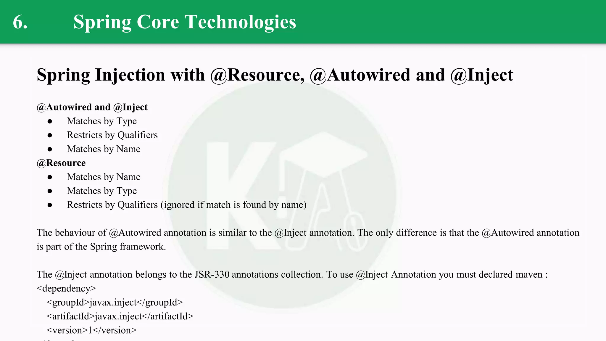 6. Spring Core Technologies
Spring Injection with @Resource, @Autowired and @Inject
@Autowired and @Inject
● Matches by Type
● Restricts by Qualifiers
● Matches by Name
@Resource
● Matches by Name
● Matches by Type
● Restricts by Qualifiers (ignored if match is found by name)
The behaviour of @Autowired annotation is similar to the @Inject annotation. The only difference is that the @Autowired annotation
is part of the Spring framework.
The @Inject annotation belongs to the JSR-330 annotations collection. To use @Inject Annotation you must declared maven :
<dependency>
<groupId>javax.inject</groupId>
<artifactId>javax.inject</artifactId>
<version>1</version>
 