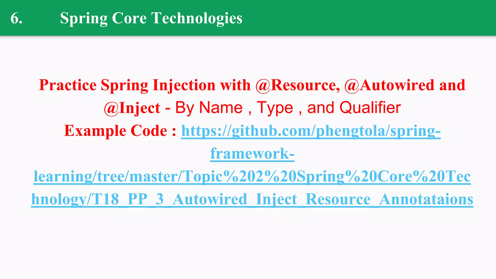 6. Spring Core Technologies
Practice Spring Injection with @Resource, @Autowired and
@Inject - By Name , Type , and Qualifier
Example Code : https://github.com/phengtola/spring-
framework-
learning/tree/master/Topic%202%20Spring%20Core%20Tec
hnology/T18_PP_3_Autowired_Inject_Resource_Annotataions
 