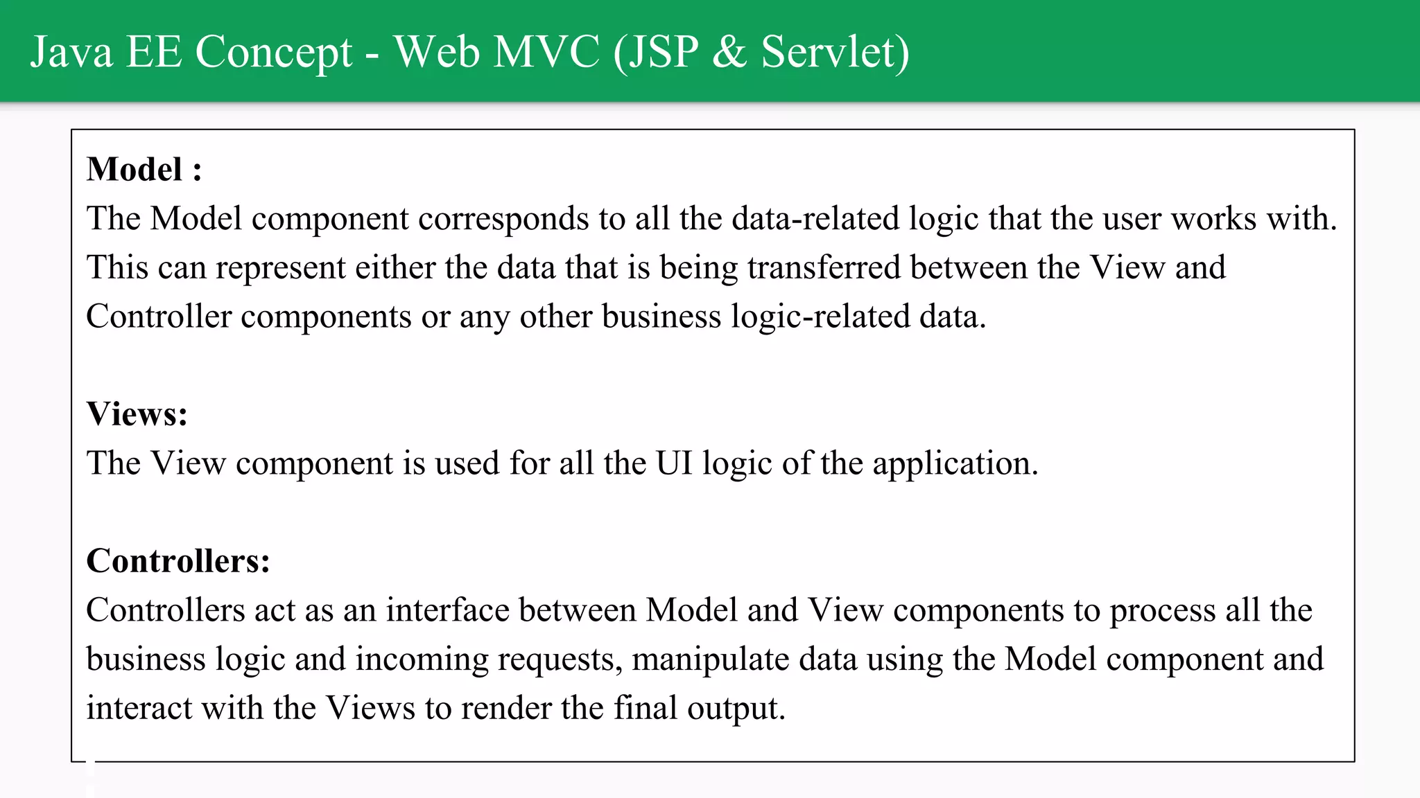 Java EE Concept - Web MVC (JSP & Servlet)
Model :
The Model component corresponds to all the data-related logic that the user works with.
This can represent either the data that is being transferred between the View and
Controller components or any other business logic-related data.
Views:
The View component is used for all the UI logic of the application.
Controllers:
Controllers act as an interface between Model and View components to process all the
business logic and incoming requests, manipulate data using the Model component and
interact with the Views to render the final output.
 