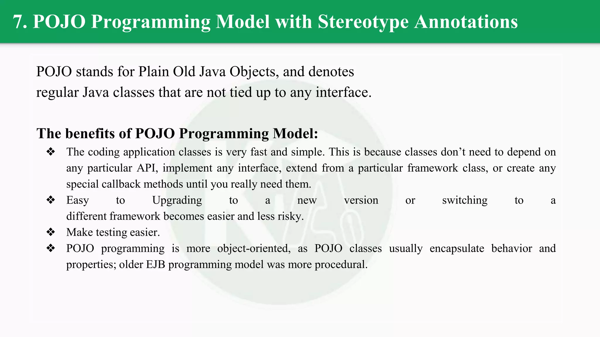 7. POJO Programming Model with Stereotype Annotations
POJO stands for Plain Old Java Objects, and denotes
regular Java classes that are not tied up to any interface.
The benefits of POJO Programming Model:
❖ The coding application classes is very fast and simple. This is because classes don’t need to depend on
any particular API, implement any interface, extend from a particular framework class, or create any
special callback methods until you really need them.
❖ Easy to Upgrading to a new version or switching to a
different framework becomes easier and less risky.
❖ Make testing easier.
❖ POJO programming is more object-oriented, as POJO classes usually encapsulate behavior and
properties; older EJB programming model was more procedural.
 