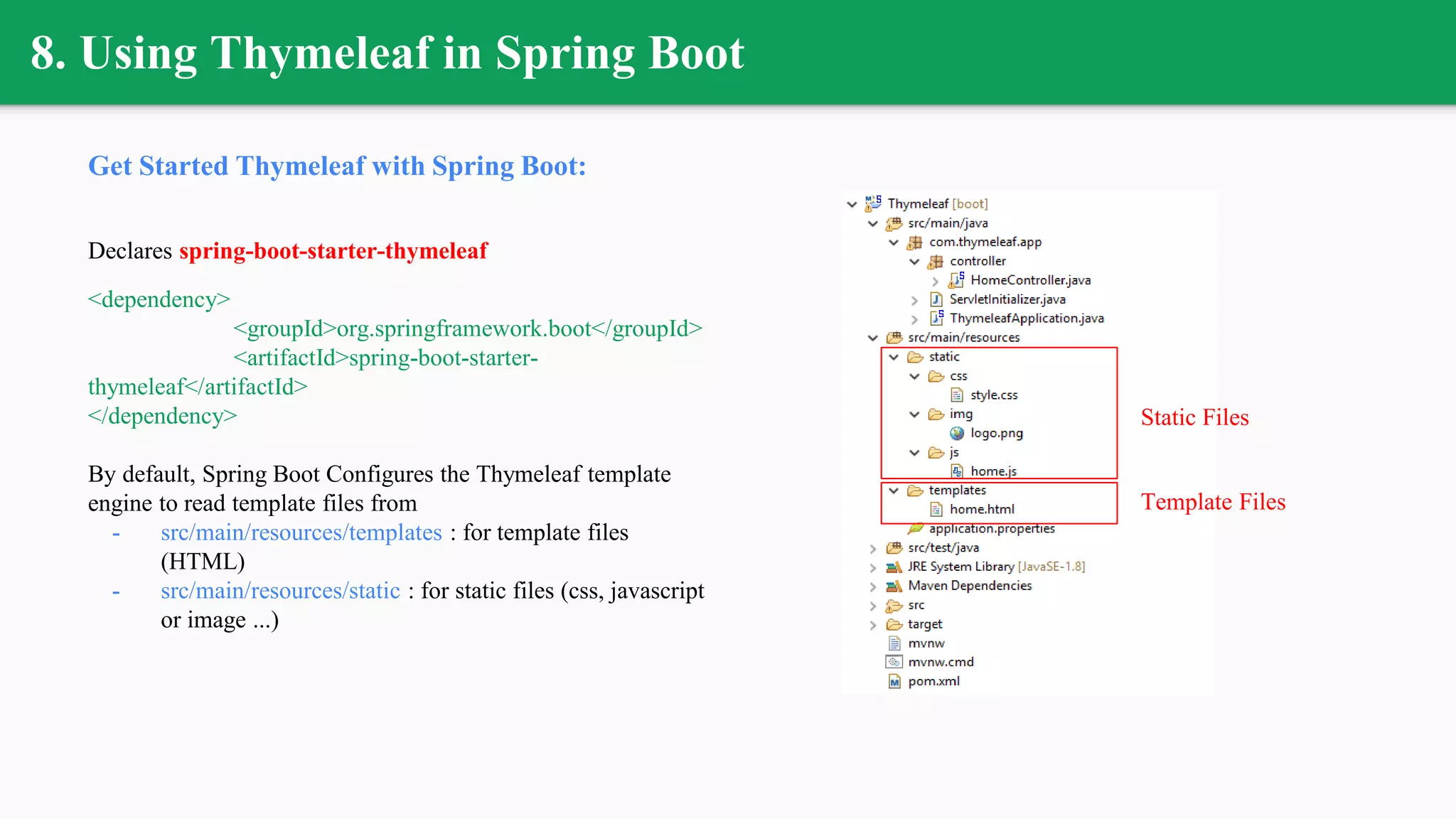 8. Using Thymeleaf in Spring Boot
Get Started Thymeleaf with Spring Boot:
Declares spring-boot-starter-thymeleaf
<dependency>
<groupId>org.springframework.boot</groupId>
<artifactId>spring-boot-starter-
thymeleaf</artifactId>
</dependency>
By default, Spring Boot Configures the Thymeleaf template
engine to read template files from
- src/main/resources/templates : for template files
(HTML)
- src/main/resources/static : for static files (css, javascript
or image ...)
Template Files
Static Files
 