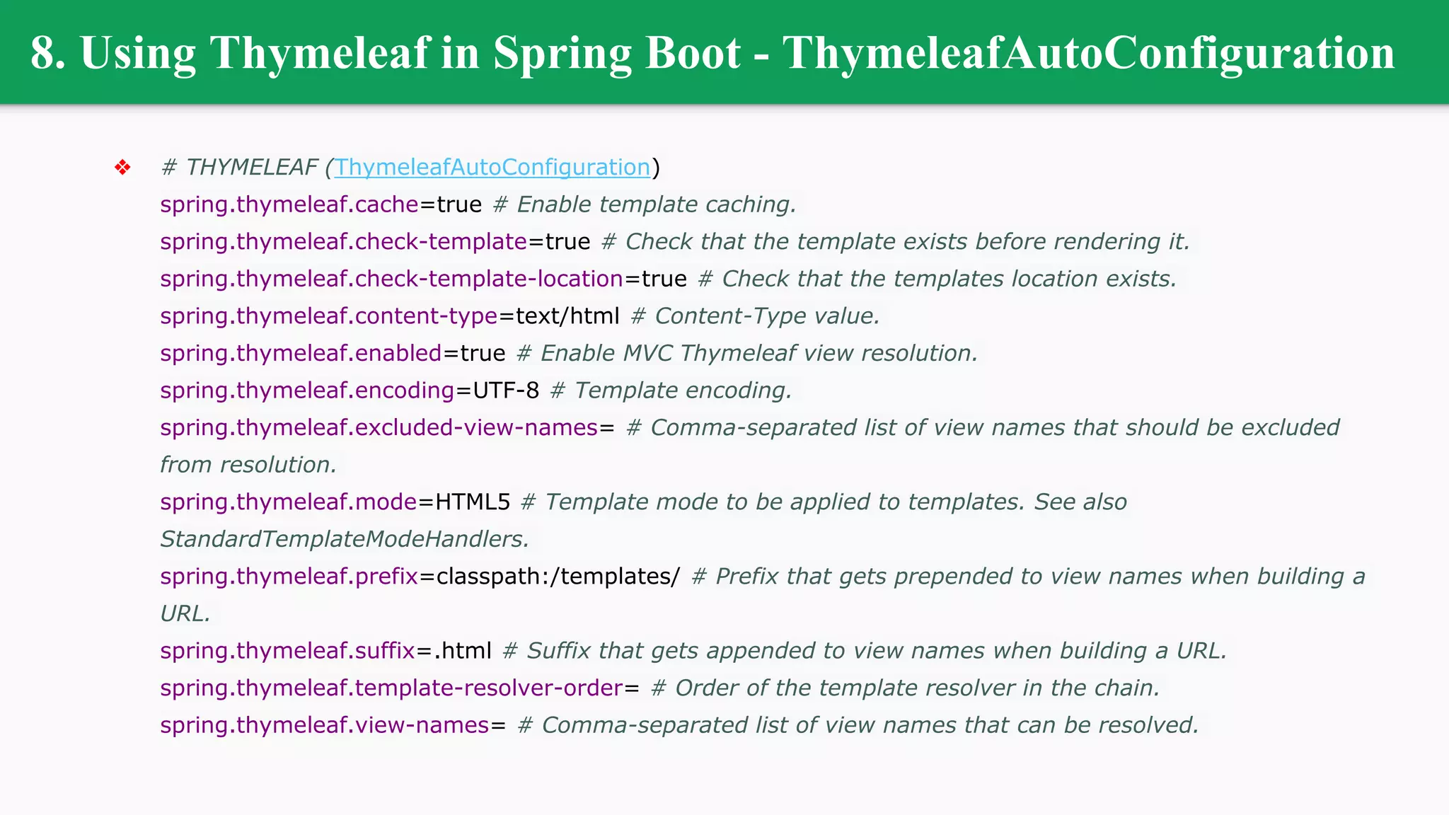 8. Using Thymeleaf in Spring Boot - ThymeleafAutoConfiguration
❖ # THYMELEAF (ThymeleafAutoConfiguration)
spring.thymeleaf.cache=true # Enable template caching.
spring.thymeleaf.check-template=true # Check that the template exists before rendering it.
spring.thymeleaf.check-template-location=true # Check that the templates location exists.
spring.thymeleaf.content-type=text/html # Content-Type value.
spring.thymeleaf.enabled=true # Enable MVC Thymeleaf view resolution.
spring.thymeleaf.encoding=UTF-8 # Template encoding.
spring.thymeleaf.excluded-view-names= # Comma-separated list of view names that should be excluded
from resolution.
spring.thymeleaf.mode=HTML5 # Template mode to be applied to templates. See also
StandardTemplateModeHandlers.
spring.thymeleaf.prefix=classpath:/templates/ # Prefix that gets prepended to view names when building a
URL.
spring.thymeleaf.suffix=.html # Suffix that gets appended to view names when building a URL.
spring.thymeleaf.template-resolver-order= # Order of the template resolver in the chain.
spring.thymeleaf.view-names= # Comma-separated list of view names that can be resolved.
 