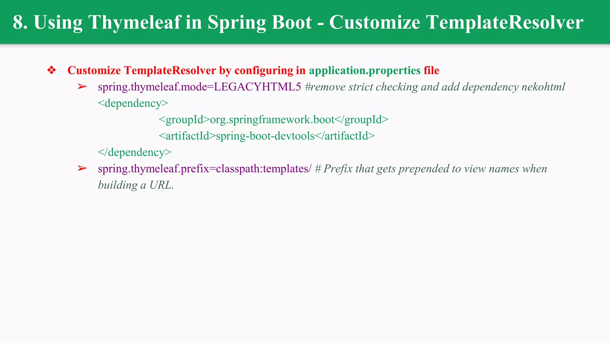 8. Using Thymeleaf in Spring Boot - Customize TemplateResolver
❖ Customize TemplateResolver by configuring in application.properties file
➢ spring.thymeleaf.mode=LEGACYHTML5 #remove strict checking and add dependency nekohtml
<dependency>
<groupId>org.springframework.boot</groupId>
<artifactId>spring-boot-devtools</artifactId>
</dependency>
➢ spring.thymeleaf.prefix=classpath:templates/ # Prefix that gets prepended to view names when
building a URL.
 