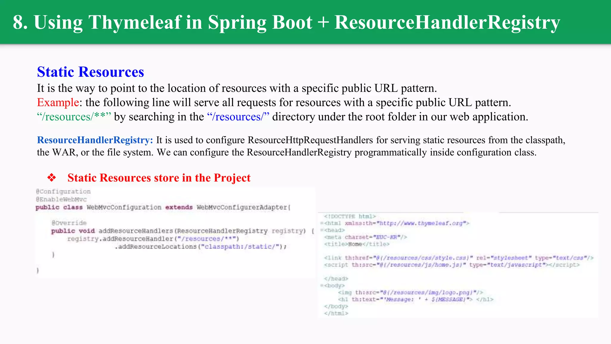8. Using Thymeleaf in Spring Boot + ResourceHandlerRegistry
Static Resources
It is the way to point to the location of resources with a specific public URL pattern.
Example: the following line will serve all requests for resources with a specific public URL pattern.
“/resources/**” by searching in the “/resources/” directory under the root folder in our web application.
ResourceHandlerRegistry: It is used to configure ResourceHttpRequestHandlers for serving static resources from the classpath,
the WAR, or the file system. We can configure the ResourceHandlerRegistry programmatically inside configuration class.
❖ Static Resources store in the Project
 